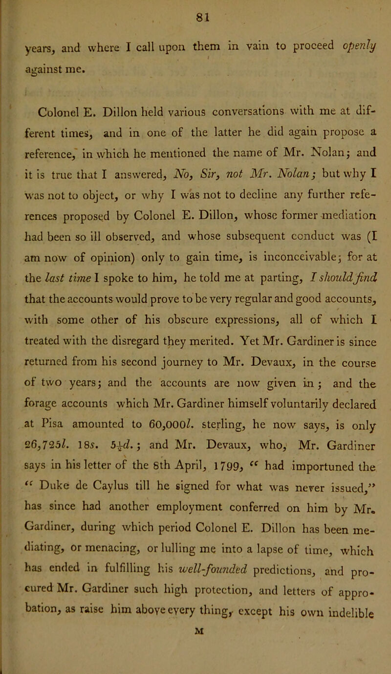 yearsj and where I call upon them in vain to proceed openly against me. Colonel E. Dillon held various conversations with me at dif- ferent times, and in one of the latter he did again propose a reference,' in which he mentioned the name of Mr. Nolan j and it is true that I answered. No, Sir, not Mr. Nolan; but why I was not to object, or why I was not to decline any further refe- rences proposed by Colonel E. Dillon, whose former mediation had been so ill observed, and whose subsequent conduct was (I am now of opinion) only to gain time, is inconceivablej for at the last time 1 spoke to him, he told me at parting, I shouldJind that the accounts would prove to be very regular and good accounts, with some other of his obscure expressions, all of which I treated with the disregard they merited. Yet Mr. Gardiner is since returned from his second journey to Mr. Devaux, in the course of two years; and the accounts are now given in; and the forage accounts which Mr. Gardiner himself voluntarily declared at Pisa amounted to 60,000l. sterling, he now says, is only 26,723Z. 185. 5^d.; and Mr. Devaux, who,' Mr. Gardiner \ says in his letter of the Sth April, 17gg, had importuned the Duke de Caylus till he signed for what was never issued,’* has since had another employment conferred on him by Mr. Gardiner, during which period Colonel E. Dillon has been me- diating, or menacing, or lulling me into a lapse of time, which has ended in fulfilling his well-foxmded predictions, and pro- cured Mr. Gardiner such high protection, and letters of appro- bation, as raise him above every thing,, except his own indelible M