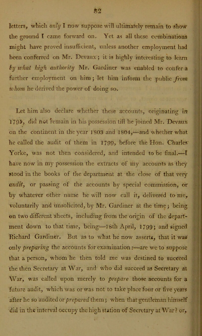 the ground I came forward on. Yet as all these combinations might have proved Insufficient, unless another employment had been conferred on Mr. Devaux; it is highly interesting to Icam by what high authority Mr. Gardiner was enabled to confer a further employment on him; let him inform the public from whom he derived the power of doing so. Let him also declare whether these accounts, originating in j T795(, dift not remain in his possession till he joined Mr. Devaux. '{• on the continent in the year I BOS and 1804,'^—and whether what he called the audit of them in 1799> before the Hon. Charles’ Yorke, was not then considered, and intended to be final.—I have now in my possession the extracts of my accounts as they stood in the books of the department at the close of that very audit, or passing of the accounts by special commission, or by whatever other name he will now call it, delivered to me, voluntarily and unsolicited, by Mr. Gardiner at the time} being on two different sheets, including from the origin of the depart- ment down to that time, being-—ISth April, 1799; and signed Richard Gardiner, But as to what he now asserts, that it was only preparing the accounts for examination:—are wc to suppose that a person, whom he then told me was destined to succeed 4 the then Secretary at War, and who did succeed as Secretary at ^ War, was called upon merely to prepare those accounts for a future audit, which was or was not to take place four or five years ^ after he so audited or prepared them; when that gentleman himself did in the interval occupy the high station of Secretary at War ? or, ^