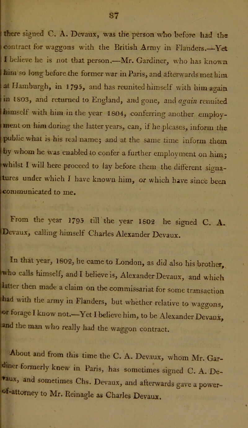 there signed C. A. Devaux, was the person who before liad the contract for waggons with the British Army in Flanders.—V<^ I believe he is not that person.—Mr. Gardiner, who has known him so long before the former war in Paris, and afterwards met hiin at Hamburgh, in 1795, and has reunited himself with him again in 1803, and returned to England, and gone, and again reunited himself with him in the year 1804, conferring another employ- ment on him during the latter years, can, if he pleases, inform the public what is his real name; and at the same time inform tliein fcy whom he was enabled to confer a further employment on him; whilst I will here proceed to lay before them the different signa- tures under which I have known him, or which have since been communicated to me. f From the year 1795 till the year 1602 he signed C. A. Devaux, calling himself Charles Alexander Devaux. In that year, 1602, he came to London, as did also his brother, who calls himself, and I believe is, Alexander Devaux, and which latter then made a claim on the commissariat for some transaction had with the army in Flanders, but whether relative to waggons, or forage I know not,—Yet I believe him, to be Alexander Devaux, and the man who really had the waggon contract. About and from this time the C. A. Devaux, whom Mr. Gar- diner formerly knew in Paris, has sometimes signed C. A. De- J^aux, and sometimes Chs. Devaux, and afteiAvards gave a povver- 'of-attorney to Mr. Reinagle as Charles Devaux.