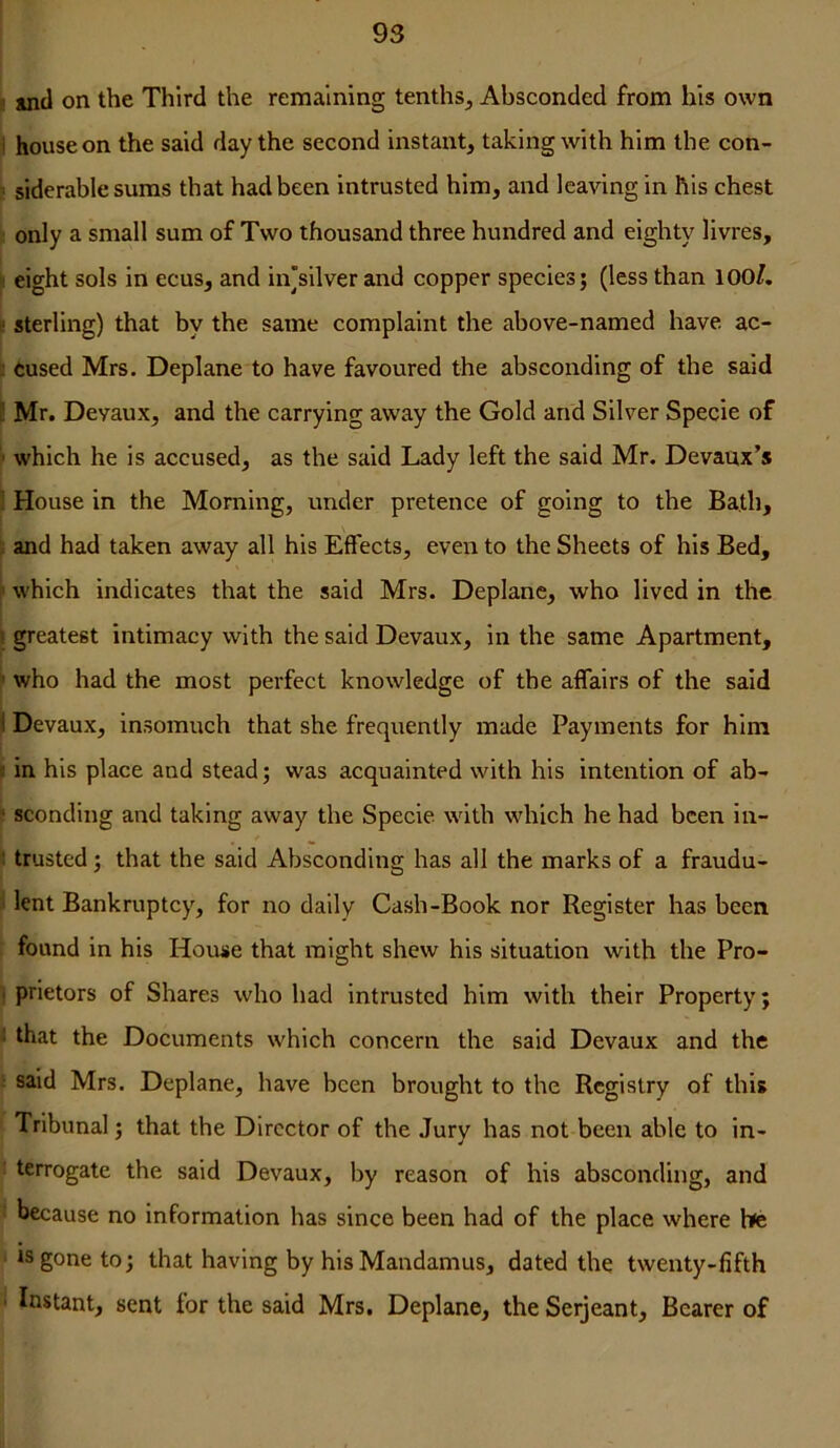 i! »ncl on the Third the remaining tenths^ Absconded from his own i house on the said day the second instant, taking with him the con- k siderable sums that had been intrusted him, and leaving in his chest only a small sum of Two thousand three hundred and eighty livres, ! eight sols in ecus, and in'silver and copper species; (less than lOO/, k sterling) that by the same complaint the above-named have ac- I tused Mrs. Deplane to have favoured the absconding of the said E Mr. Deyaux, and the carrying away the Gold and Silver Specie of ' which he is accused, as the said Lady left the said Mr. Devanx’s : House in the Morning, under pretence of going to the Bath, and had taken away all his Effects, even to the Sheets of his Bed, which indicates that the said Mrs. Deplane, who lived in the I greatest intimacy with the said Devaux, in the same Apartment, ’ who had the most perfect knowledge of the affairs of the said I Devaux, insomuch that she frequently made Payments for him c in his place and stead; was acquainted with his intention of ah- f sconding and taking away the Specie with which he had been in- : trusted; that the said Absconding has all the marks of a fraudu- lent Bankruptcy, for no daily Cash-Book nor Register has been found in his House that might shew his situation with the Pro- ■ prietors of Shares who had intrusted him with their Property; : that the Documents which concern the said Devaux and the : said Mrs. Deplane, have been brought to the Registry of this Tribunal; that the Director of the Jury has not been able to in- : terrogate the said Devaux, by reason of his absconding, and because no information has since been had of the place where bfc is gone to; that having by his Mandamus, dated the twenty-fifth ' Instant, sent for the said Mrs. Deplane, the Serjeant, Bearer of