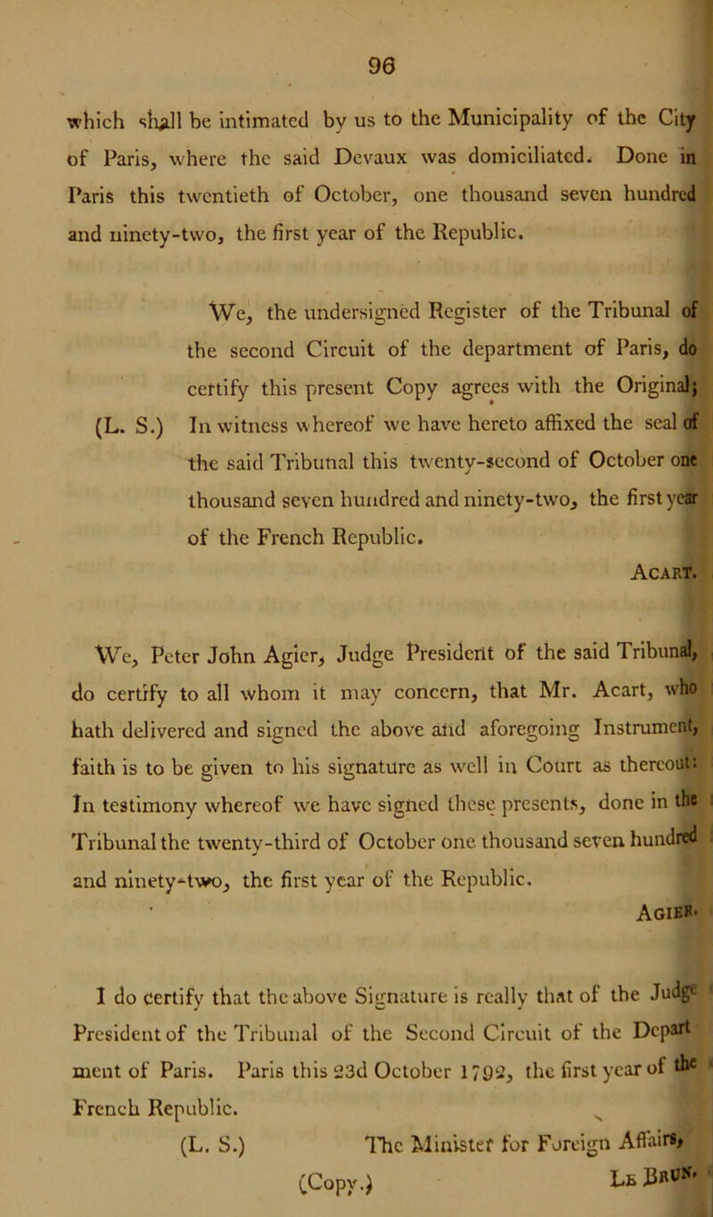 90 which slull be intimated by us to the Municipality of the City of Paris, where the said Devaux was domiciliated. Done in Paris this twentieth of October, one thousand seven hundred and ninety-two, the first year of the Republic. We, the undersigned Register of the Tribunal of the second Circuit of the department of Paris, do certify this present Copy agrees with the Originalj (L. S.) In witness whereof we have hereto affixed the seal of the said Tribunal this twenty-second of October one thousand seven hundred and ninety-two, the first year of the French Republic. Acart. We, Peter John Agier, Judge President of the said Tribund, , do certify to all whom it may concern, that Mr. Acart, who hath delivered and signed the above alrd aforegoing Instrument, faith is to be given to his signature as well in Court as thereout: In testimony whereof we have signed these presents, done in the i Tribunal the twenty-third of October one thousand seven hundred . and ninety-^two, the first year of the Republic. Agikh- I do certify that the above Signature is really that of the Judge President of the Tribunal of the Second Circuit of the Depart ment of Paris. Paris this 23d October 1792, the first year of the French Republic. ^ (L. S.) IJic Minister for Foreign Affair*# (^Copy.J Lfi