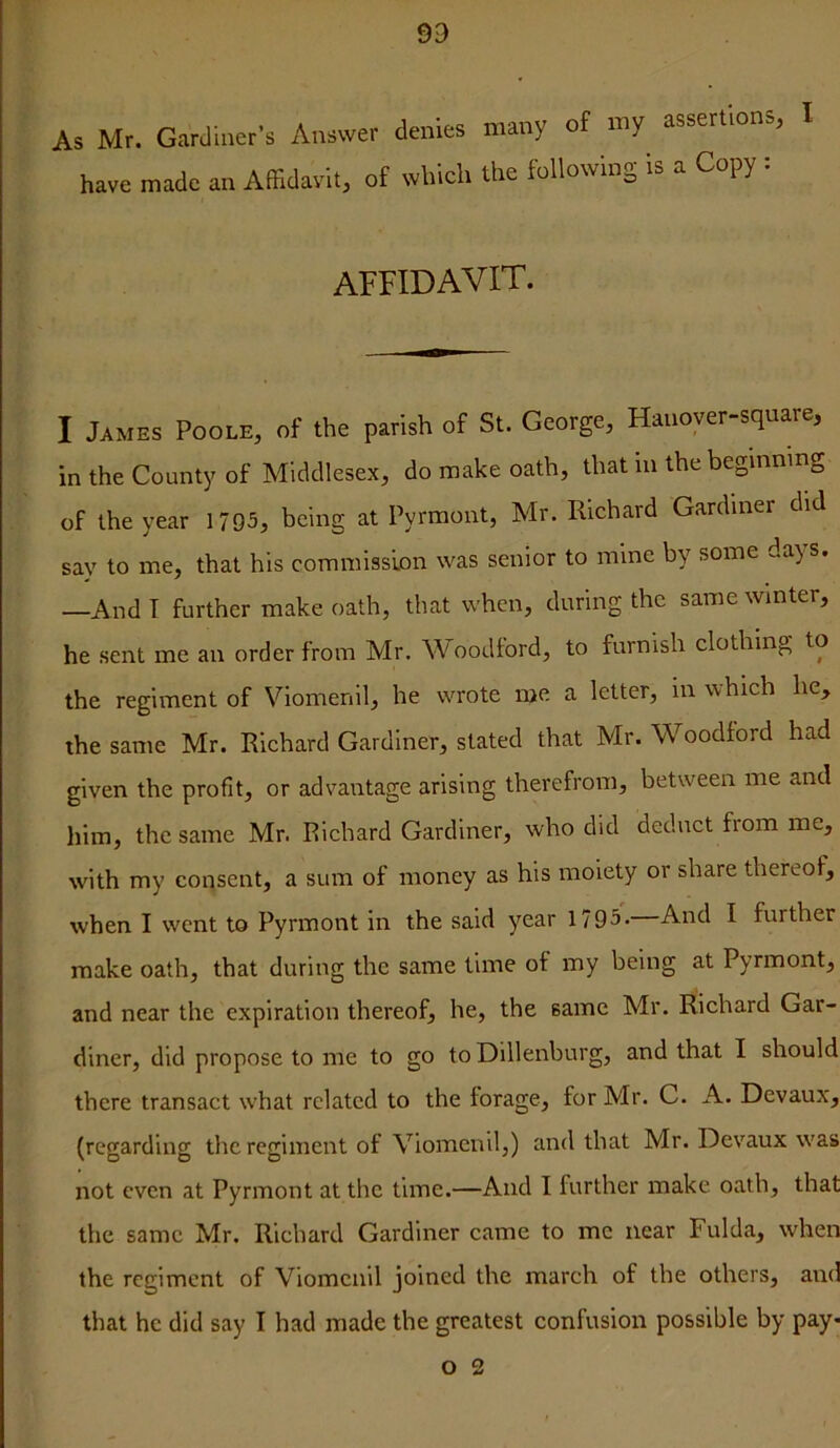 As Mr. Gardiner’s have made an Aff ^r’s Answer denies many of my assertions, I Affidavit, of which the following is a Copy : affidavit. I James Poole, of the parish of St. George, Hanoyer-square, in the County of Middlesex, do make oath, that in the beginning of the year 1795, being at Pyrmont, Mr. Richard Gardiner did say to me, that his commission was senior to mine by some days. —And I further make oath, that when, during the same winter, he sent me an order from Mr. AVoodford, to furnish clothing to the regiment of Viomenil, he wrote me a letter, in which he, the same Mr. Richard Gardiner, stated that Mr. Woodiord had given the profit, or advantage arising therefrom, between me and him, the same Mr. Pichard Gardiner, who did deduct fiom me, with my consent, a sum of money as his moiety or share thereof, when I went to Pyrmont in the said year 1795. And I further make oath, that during the same time of my being at Pyrmont, and near the expiration thereof, he, the same Mr. Richard Gar- diner, did propose to me to go to Dillenburg, and that I should there transact what related to the forage, for Mr. C. A. Devaux, (regarding the regiment of Viomenil,) and that Mr. Devaux was not even at Pyrmont at the time.—And I further make oath, that the same Mr. Richard Gardiner came to me near Fulda, when the regiment of Viomenil joined the march of the others, and that he did say I had made the greatest confusion possible by pay- O 2