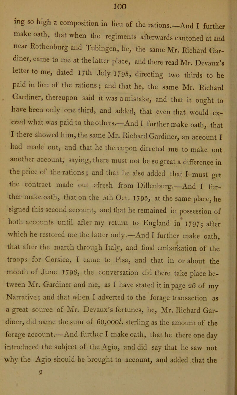 ing so high a composition in lieu of the rations.—^And I further make oath, that when the regiments afterwards eantoned at and near Rothenburg and Tubingen, he, the same Mr. Richard Gar- diner, came to me at the latter place, and there read Mr. Devaux’s letter to me, dated 17th July 1795, directing two thirds to be paid in lieu of the rations j and that he, the same Mr. Richard . Gardiner, thereupon said it was a mistake, and that it ought to have been only one third, and added, that even that would ex- ceed what was paid to the others.—And I further make oath, that I there showed him, the same Mr. Richard Gardiner, an account I had made out, and that he thereupon directed me to make out another account, saying, there must not be so great a difference in the price of the rations; and that he also added that I- must get the contract made out afresh from Dillenburg.—And I fur- ther make oath, that on the 5th Oct. 1795, at the same place, he signed this second account, and that he remained in possession of both accounts until after my return to England in* 1797; after which he restored me the latter only.—^And I further make oath, that after the march through Italy, and final embarkation of the troops for Corsica, I came to Pisa, and that in or about the month of June 1796, the conversation did there take place be- tween Mr. Gardiner and me, as I have stated it in page 26 of my Narrative; and that when I adverted to the forage transaction as a great source of Mr. Devaux’s fortunes, he, Mr. Richard Gar- diner, did name the sum of 60,000/. sterling as the amount of the forage account.—And further I make oath, that he there one day introduced the subject of the Agio, and did say that he saw not why the Agio should be brought to account, and added that the 2