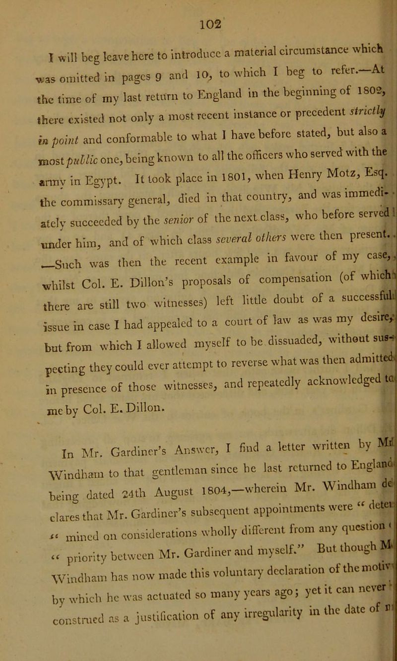 102’ I xvill beg leave here to introduce a material circumstance which was omitted in pages g and 10, to which I beg to refer.-At the time of my last return to England in the beginning of 1802, there existed not only a most recent instance or precedent strictly in point and conformable to what I have before stated, but also a mostpnllic one, being known to all the officers who served with the *rmy in Egypt. It took place in 1801, when Henry Motz, Esq. tlie commissary general, died in that country, and was immedi- -j atcly succeeded by the senior of the next class, who before served 1 mider him, and of which class several others were then present.. —Such was then the recent example in favour of my case, , whilst Col. E. Dillon’s proposals of compensation (of whichl there am still two witnesses) left little doubt of a successful issue in case I had appealed to a court of law as was my dcsirey but from which I allowed myself to be dissuaded, without sus- pecting they could ever attempt to reverse what was then admitted in presence of those witnesses, and repeatedly acknowledged to me by Col. E. Dillon. ; In Mr. Gardiner’s Answer, I find a Idler written by MH Windham to that gentleman since he last returned to England being dated 24th August 1804,-wherein Mr. Windham del dares that Mr. Gardiner’s subsequent appointments were “ deter r. mined on considerations wholly difTercnt from any question . « priority between Mr. Gardiner arid myself.” But though M Windham has now made this voluntary declaration of the motiV' by which he was actuated so many years ago; yet it can never >| construed as a justification of any itregularity in the date of «<
