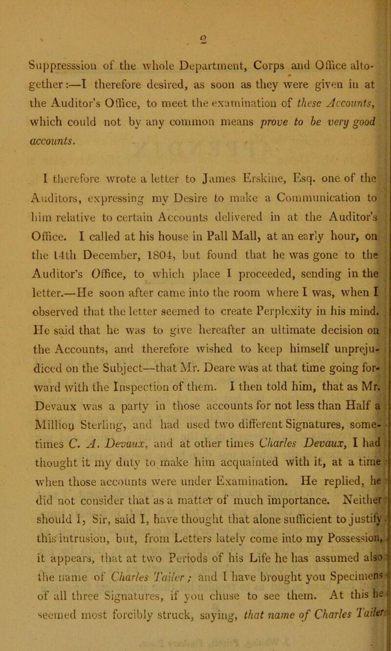 9. Siippresssiou of tlie whole Department, Corps and Office alto- m gether:—I therefore desired, as soon as they were given in at the Auditor’s Office, to meet the examination of these Jccomts, which could not by any common means prove to be very good accounts. I therefore wrote a letter to James Erskine, Esq. one of the Auditors, expressing my Desire to make a Communication to him relative to certain Accounts delivered in at the Auditor’s Office. I called at his house in Pall Mall, at an early hour, on the I4th December, 1804, but found that he was gone to the Auditor’s Office, to which place I proceeded, sending in the letter.—He soon after came into the room where I was, W'hen I observed that the letter seemed to create Perplexity in his mind. He said that he was to give hereafter an ultimate decision on the Accounts, and therefore wished to keep himself unpreju- diced on the Subject—that Mr. Deare was at that time going for- ward with the Inspection of them. I then told him, that as Mr. Devaux was a party in those accounts for not less than Half a Million Sterling, and had used two different Signatures, some- • times C. A. Devaux, and at other times Charles Devaux, I had thought it my duty to make him acquainted with it, at a time W'hen those accounts were under Examination. He replied, he did not consider that as a matter of much importance. Neither should I, Sir, said I, have thought that alone sufficient to justify ■ this intrusion, but, from Letters lately come into my Possession, it appears, that at two Periods of his Life he has assumed also the name of Charles Taller; and I have brought you Specimens of all three Signatures, if you chuse to see them. At this lie seemed most forcibly struck, saying, that name of Charles Tailer\