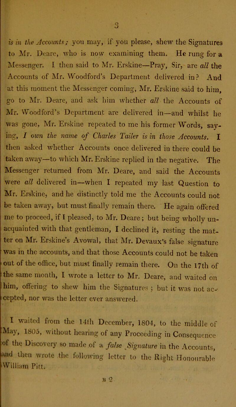 ism the Accounts; you may, if you please, shew the Signatures to Mr, Deare, who is now examining them. He rung for a Messenger. I then said to Mr. Erskine—Pray, Sir, are all the Accounts of Mr. Woodford’s Department delivered in? And at this moment the Messenger coming, Mr. Erskine said to him, go to Mr. Deare, and ask him whether all the Accounts of Mr. Woodford’s Department are delivered in—and whilst he was gone, Mr. Erskine repeated to me his former Words, say- ing, I own the name of Charles Tailer is in those Accounts. I then asked whether Accounts once delivered in there could be taken away—to which Mr. Erskine replied in the negative. The Messenger returned from Mr. Deare, and said the Accounts were all delivered in—when I repeated my last Question to Mr. Erskine, and he distinctly told me the Accounts could not be taken away, but must finally remain there. He again offered me to proceed, if I pleased, to Mr. Deare; but being wholly un- acquainted with that gentleman, I declined it, resting the mat- ter on Mr. Erskine’s Avowal, that Mr. Devaux’s false signature was in the accounts, and that those Accounts could not be taken ‘ out of the office, but must finally remain there. On the 17th of the same month, I wrote a letter to Mr. Deare, and waited on him, offering to shew him the Signatures ; but it was not ac-- cepted, nor was the letter ever answered, I waited from the 14th December, 1804, to the middle of May, 1805, without hearing of any Proceeding in Consequence of the Discovery so made of a false ^Signature in the Accounts, and then wrote the following letter to the Right Honourable 'William Pitt.