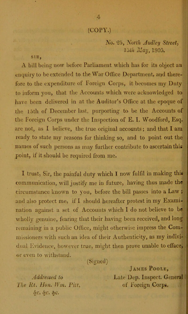 (COPY.) No. 25, North Judley Street, loth 2\lay, 1805. sni, A bill being now before Parliament which has for its object an enquiry to be extended to the War Office Department, arid there- fore to the expenditure of Foreign Corps, it becomes my Duty to inform you, that the Accounts which were acknowledged to have been delivered in at the Auditor’s Office at the epoque of the 15th of December last, purporting to be the Accounts of the Foreign Corps under the Inspection of E. I. Woodford, Esq. are not, as I believe, the true original accounts; and that I am ready to state my reasons for thinking so, and to point out the names of such persons as may further contribute to ascertain this point, if it should be required from me. I trust, Sir, the painful duty which I now fulfil in making this communication, will justify me in future, having thus made the circumstance known to you, before the bill passes into a Law; and also protect me, if I should hereafter protest in my Exami- nation against a set of Accounts which I do not believe to be wholly genuine, fearing that their having been received, and long remaining in a public Office, might otherwise impress the Com- missioners with such an idea of tlieir Authenticity, as my indivi- dual Evidence, however true, might then prove unable to efface, or even to withstand. (Signed) Addressed to The lit, lion. IVm. Pitt, ^c. c^-f. ^c. James Poot.e, Late Dep. Inspect. General | of Foreign Corps.