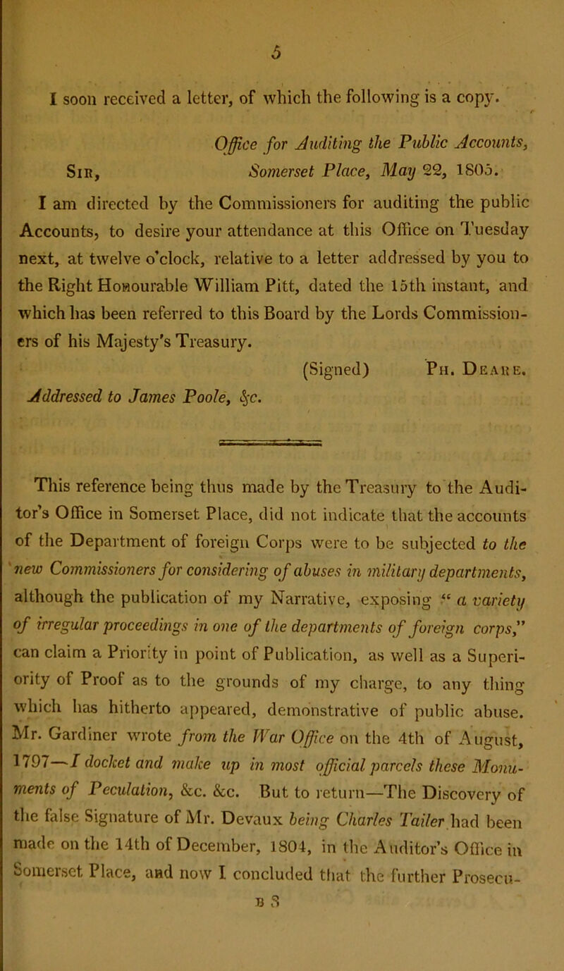 d I soon received a letter, of which the following is a copy. Office for Auditing the Public Accounts, Sir, Somerset Place, May 22, ISOo. I am directed by the Commissioners for auditing the public Accounts, to desire your attendance at this Office on Tuesday next, at twelve o’clock, relative to a letter addressed by you to the Right Honourable William Pitt, dated the 15th instant, and which has been referred to this Board by the Lords Commission- ers of his Majesty’s Treasury. (Signed) Pn. Deahe. Addressed to James Poole, l^-c. This reference being thus made by the Treasury to the Audi- tor’s Office in Somerset Place, did not indicate that the accounts of the Department of foreign Corps were to be subjected to the \ 'new Commissioners for considering of abuses in military departments, although the publication of my Narrative, exposing a variety of irregular proceedings in one of the departments of foreign corps,” can claim a Priority in point of Publication, as well as a Superi- ority of Proof as to the grounds of my charge, to any thing which has hitherto appeared, demonstrative of public abuse. Mr. Gardiner wrote from the War Office on the 4th of August, 1797—I docket and make up in most official parcels these Monu- ments of Peculation, &c. &c. But to return—The Discovery of the false Signature of Mr. Devaux being Charles Toiler,had been made on the 14th of December, 1804, in the Auditor’s Ofllce in Somerset Place, and now I concluded that the further Prosecu-