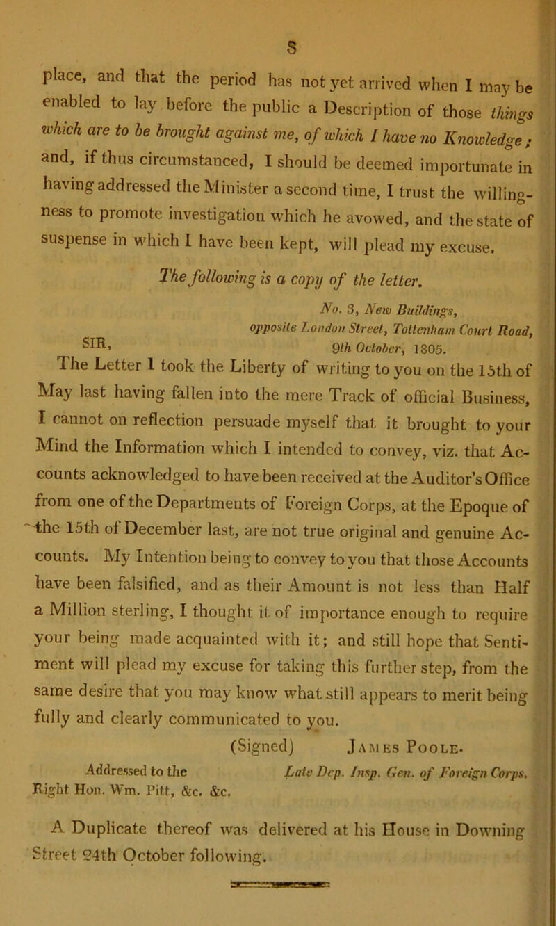 place, and that the period has not yet arrived vi'hen I may be enabled to lay before the public a Description of those things which are to be brought against me, of which I have no Knowledge; and, if thus circumstanced, I should be deemed importunate in having addressed the Minister a second time, I trust the willing- ness to promote investigation which he avowed, and the state of suspense in which I have been kept, will plead my excuse. The following is a copy of the letter. No. 3, New Buildings, opposite London Street, Tollenham Court Road, 9/fe October, 1805. The Letter 1 took the Liberty of writing to you on the 13th of May last having fallen into the mere Track of official Business, I cannot on reflection persuade myself that it brought to your Mind the Information which I intended to convey, viz. that Ac- counts acknowledged to have been received at the Auditor’s Office from one of the Departments of Foreign Corps, at the Epoque of the 15th of December last, are not true original and genuine Ac- counts. My Intention being to convey to you that those Accounts have been falsified, and as their Amount is not less than Half a Million sterling, I thought it of importance enough to require your being made acquainted with it; and still hope that Senti- ment will plead my excuse for taking this further step, from the same desire that you may know what still appears to merit being fully and clearly communicated to you. (Signed) Jajies Poole- Addressed to the Late Dcp. Insp. Gen. of Foreign Corps. Right Hon. Wm. Pitt, &c. &c. A Duplicate thereof was delivered at his House in Downing Street 24th October following.