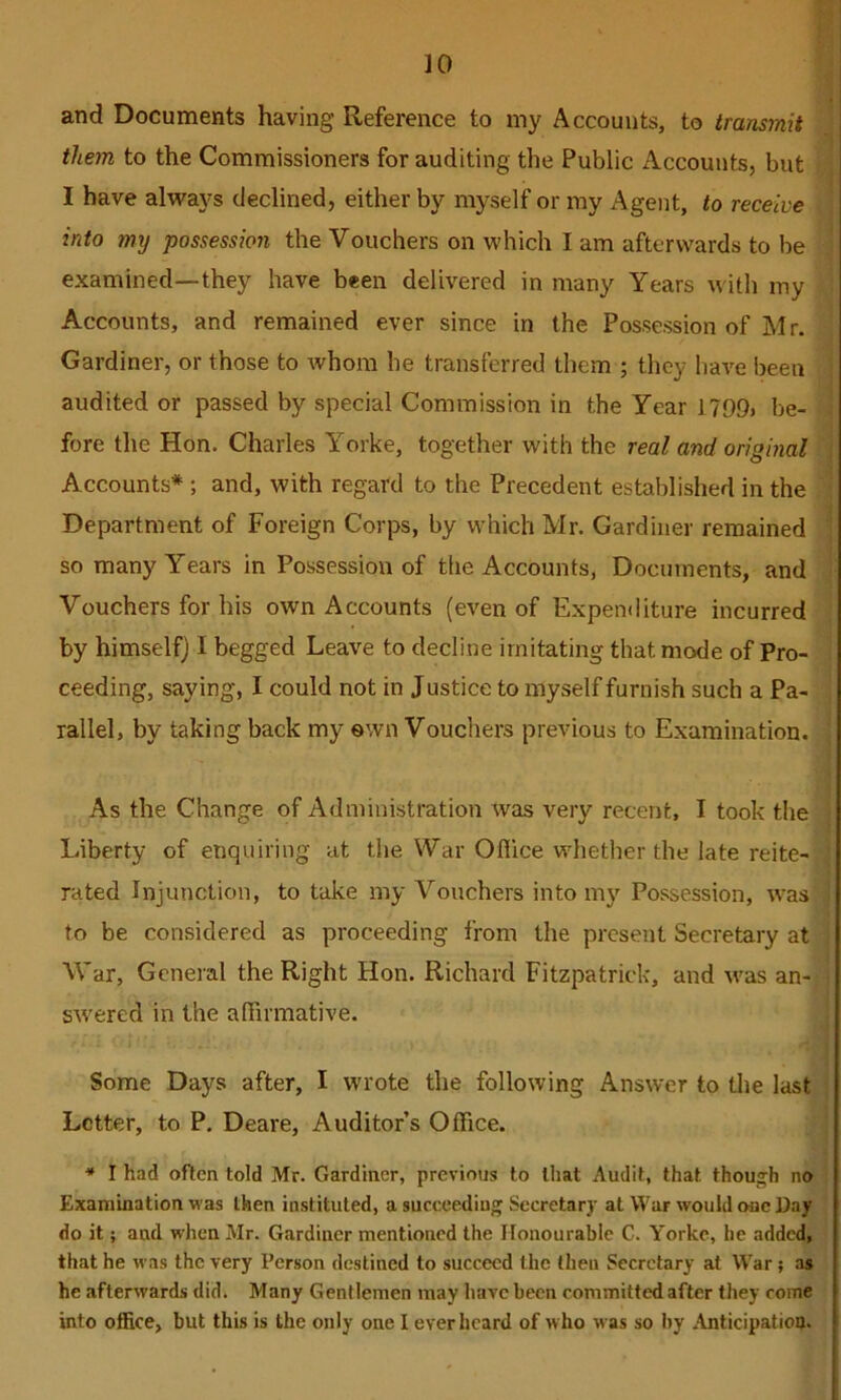 and Documents having Reference to my Accounts, to transmit them to the Commissioners for auditing the Public Accounts, but ^ I have always declined, either by myself or my Agent, to receive \ into my possession the Vouchers on which I am afterwards to be - examined—they have been delivered in many Years with my : Accounts, and remained ever since in the Possession of Mr. Gardiner, or those to whom he transferred them ; they have been i audited or passed by special Commission in the Year 1709, be- ' fore the Hon. Charles Yorke, together with the real and original j Accounts*; and, with regard to the Precedent established in the • Department of Foreign Corps, by which Mr. Gardiner remained ] so many Years in Possession of the Accounts, Documents, and i Vouchers for his own Accounts (even of Expenditure incurred by himself) I begged Leave to decline imitating that mode of Pro- . ceeding, saying, I could not in J ustice to myself furnish such a Pa- ^ rallel, by taking back my own Vouchers previous to Examination. | As the Change of Administration was very recent, I took the i Liberty of enquiring at the War Ofiice whether the late reite- ’ rated Injunction, to take my Vouchers into my Possession, was ; to be considered as proceeding from the present Secretary at War, General the Right Hon. Richard Fitzpatrick, and was an- i swered in the affirmative. ' Some Days after, I wrote the following Answer to the last ; Letter, to P. Deare, Auditor’s Office. * I had often told Mr. Gardiner, previous to tliat Audit, that thou_^h no Examination was then instituted, a succeeding Secretary at War would one Day do it; and when Mr. Gardiner mentioned the Honourable C. Yorke, he added, that he was the very Person destined to succeed the then Secretary at War ; as he afterwards did. Many Gentlemen may have been committed after they come into office, but this is the only one I ever heard of who was so by Anticipatioo.