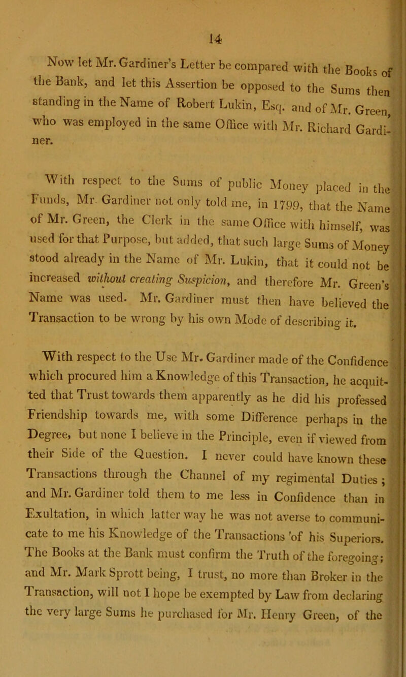 Now let Mr. Gardiner’s Letter be compared with tlie Books of the Bank, and let this Assertion be opposed to the Sums then standing in the Name of Robert Lukin, Esq. and of Mr. Green, who was employed in the same Office with Mr. Richard Gardi^ ner. With respect to the Sums of public Money placed in the ' Funds, Mr Gardiner not only told me, in 1799, that the Name i of Ml. Green, the Clerk in the same Office with himself, was ' used for that Purpose, but added, that such large Sums of Money ! stood already in the Name of Mr. Lukin, that it could not be i increased witlioul creating Suspicmi, and therefore Mr. Green’s i Name was used. Mr. Gardiner must then have believed the ’ Transaction to be wrong by his own Mode of describing it. ■ ' I With respect (o the Use Mr. Gardiner made of the Confidence I which procured him a Knowledge of this Transaction, he acquit- ! ted that Trust towards them apparently as he did his professed i Friendship towards me, with some Difference perhaps in the j Degree, but none I believe in the Principle, even if viewed from i their Side of the Question. I never could have known these ' Transactions through the Channel of my regimental Duties; and Ml. Gardinei told them to me less in Confidence than in Exultation, in which latter way he was not averse to communi- cate to me his Knowledge of the Transactions 'of his Superiore. The Books at the Bank must confirm the Truth of the foregoing; and Ml. Afaik Sprott being, I trust, no more than Broker in the T ransaction, will not I hope be exempted by Law from declaring the very large Sums he purchased for Air. Henry Green, of the