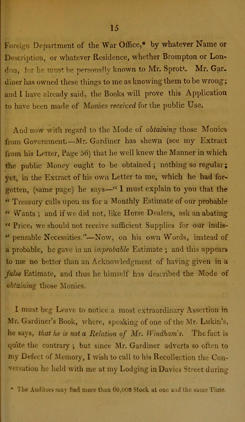 Foreign Department of the War Office,* by whatever Name or Description, or whatever Residence, whether Brompton or Lon- don, lor he must be personally known to Mr. Sprott. Mr. Gar- diner has owned these things to me as knowing them to he wrong; and I have already said, the Books will prove this Application to have been made of Monies received for the public Use. And now with regard to the Mode of obtaining those Monies from Government.—Mr. Gardiner has shewn (see my Extract from his Letter, Page 56) that he well knew the Manner in which the public Money ought to be obtained; nothing so regular; I yet, in the Extract of his own Letter to me, which he had for- I gotten, (same page) he says— I must explain to you that the ' “ Treasury calls upon us for a Monthly Estimate of our probable I “ Wants ; and if we did not, like Horse Dealers, ask an abating “ Price, we should not receive sufficient Supplies for our indis- “ pensable Necessities.”—Now, on his own Words, instead of a probable, he gave in an improbable Estimate ; and this appears to me no better than an Acknowledgment of having given in a false Estimate, and thus he himself has described the Mode of obtaining those Monies, I must beg Leave to notice a most extraordinary Assertion in Mr. Gardiner’s Book, where, speaking of one of the Mr. Lukin’s, he says, that he is not a Relation of Mr. Windham's. The fact is quite the contrary ; but since Mr. Gardiner adverts so often to niy Defect of Memory, I wish to call to his Recollection the Con- versation he lield with me at my Lodging in Davies Street during * The Auditors may find more than 60,000 Stock at one a7id the same Time.