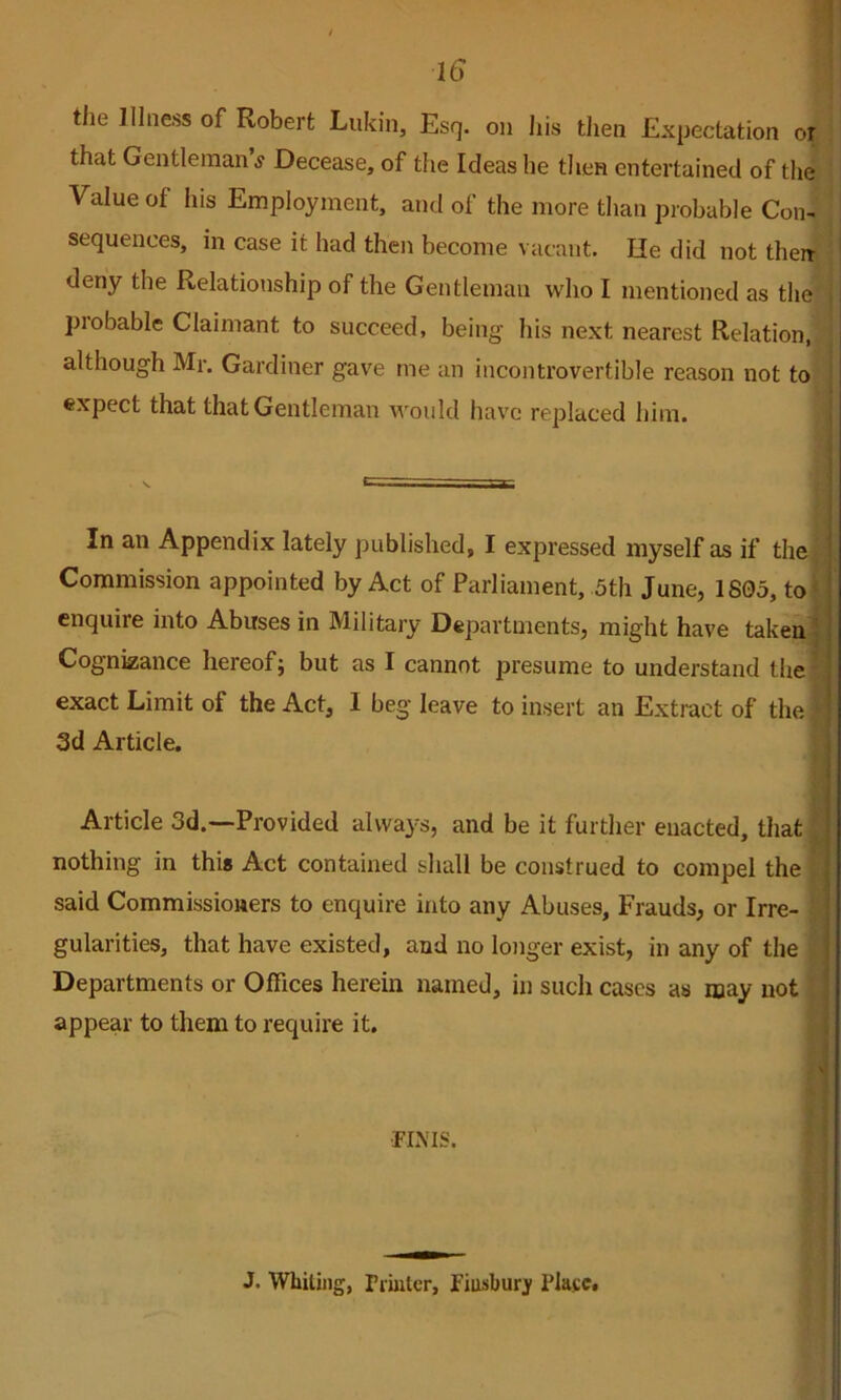 tile Illness of Robert Lukin, Esq. on his then Expectation or that Gentleman s Decease, of the Ideas he then entertained of the Value of his Employment, and of the more than probable Con- sequences, in case it had then become vacant. He did not their deny the Relationship of the Gentleman who I mentioned as the probable Claimant to succeed, being his next nearest Relation, although Mr. Gardiner gave me an incontrovertible reason not to expect that that Gentleman would have replaced him. In an Appendix lately published, I expressed myself as if the Commission appointed by Act of Parliament, 5th June, 1805, to* enquire into Abuses in Military Departments, might have taken j Cognizance hereof; but as I cannot presume to understand the- exact Limit of the Act, I beg leave to insert an Extinct of the 3d Article. Article 3d.—Provided alwaj^s, and be it further enacted, that . nothing in this Act contained shall be construed to compel the said Commissioners to enquire into any Abuses, Frauds, or Irre- gularities, that have existed, and no longer exist, in any of the Departments or Offices herein named, in such cases as may not ! appear to them to require it. i 1 r i ■FIMS. • J. Whiling, rihitcr, Fiusburj Plasc.