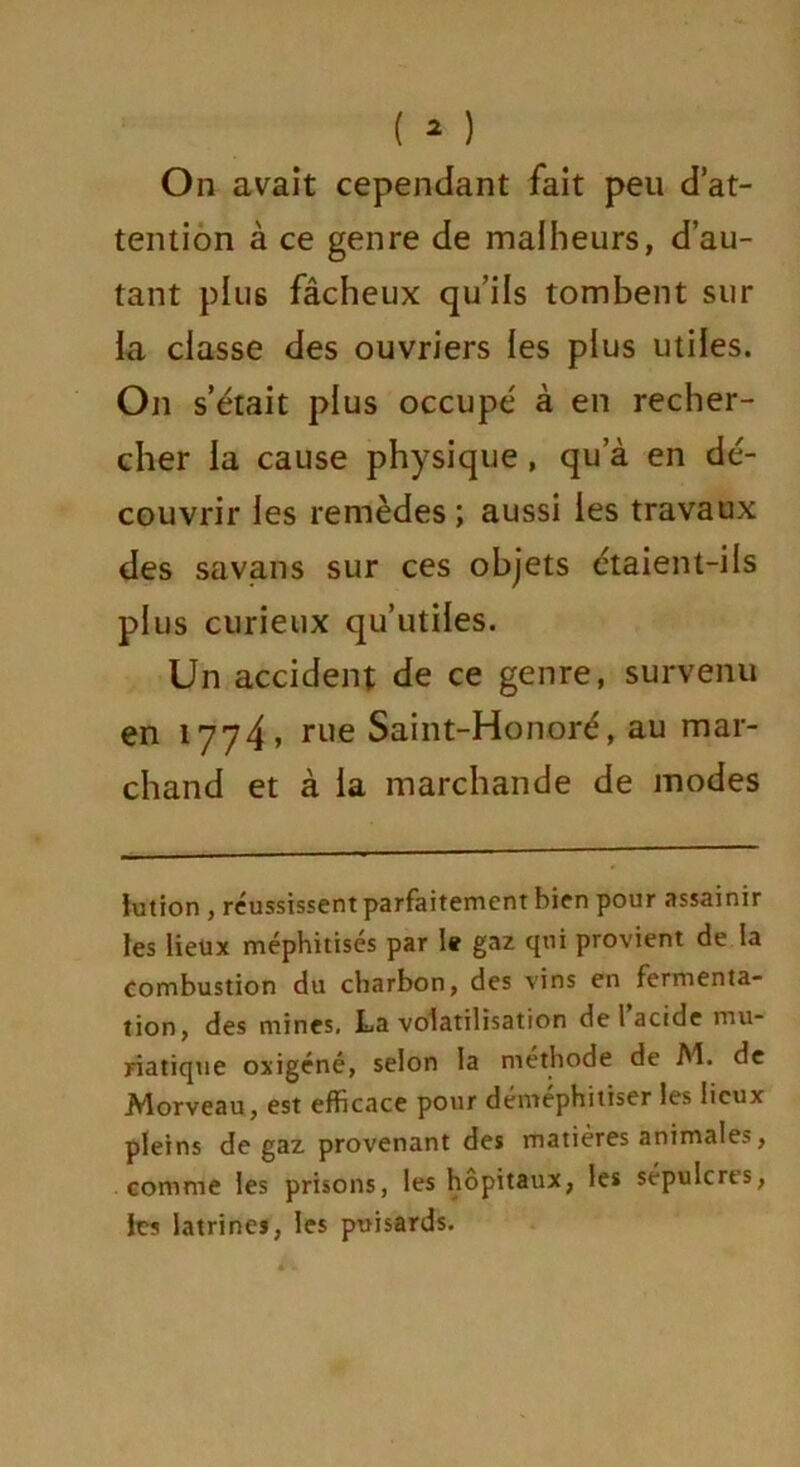 On avait cependant fait peu d’at- tention à ce genre de malheurs, d’au- tant p 1U6 fâcheux qu’ils tombent sur la classe des ouvriers les plus utiles. On s’était plus occupé à en recher- cher la cause physique , qu’à en dé- couvrir les remèdes; aussi les travaux des savans sur ces objets étaient-ils plus curieux qu’utiles. Un accident de ce genre, survenu en 1774» rlle Saint-Honoré, au mar- chand et à la marchande de modes iution , réussissent parfaitement bien pour assainir les lieux méphitisés par I* gaz qui provient de la combustion du charbon, des vins en fermenta- tion, des mines, La volatilisation de 1 acide mu- riatique oxigéné, selon la méthode de M. de Morveau, est efficace pour déméphitiser les lieux pleins de gaz provenant des matières animales, comme les prisons, les hôpitaux, les sépulcres, les latrines, les puisards.