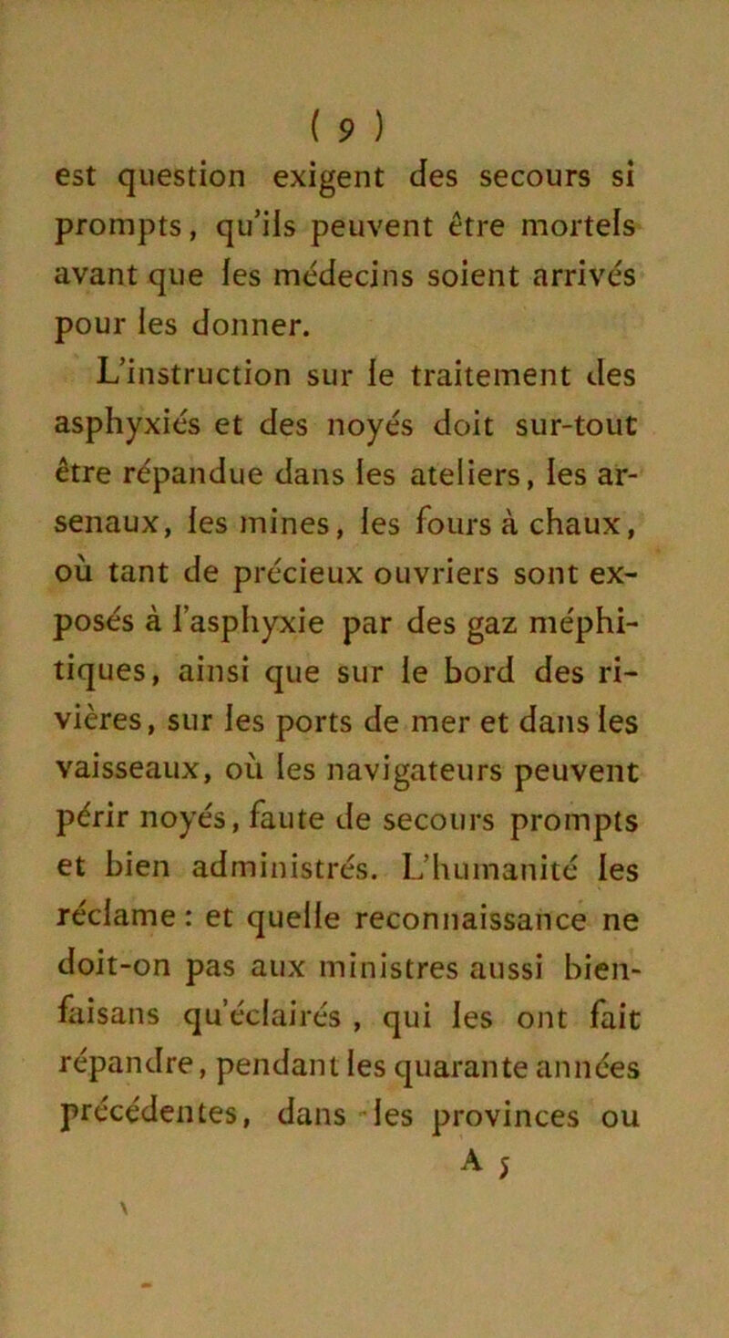 est question exigent des secours si prompts, qu’ils peuvent être mortels avant que les médecins soient arrivés pour les donner. L’instruction sur le traitement des asphyxiés et des noyés doit sur-tout être répandue dans les ateliers, les ar- senaux, les mines, les fours à chaux, où tant de précieux ouvriers sont ex- posés à l’asphyxie par des gaz méphi- tiques, ainsi que sur le bord des ri- vières, sur les ports de mer et dans les vaisseaux, où les navigateurs peuvent périr noyés, faute de secours prompts et bien administrés. L’humanité les réclame: et quelle reconnaissance ne doit-on pas aux ministres aussi bien- faisans qu’éclairés , qui les ont fait répandre, pendant les quarante années précédentes, dans les provinces ou A 5