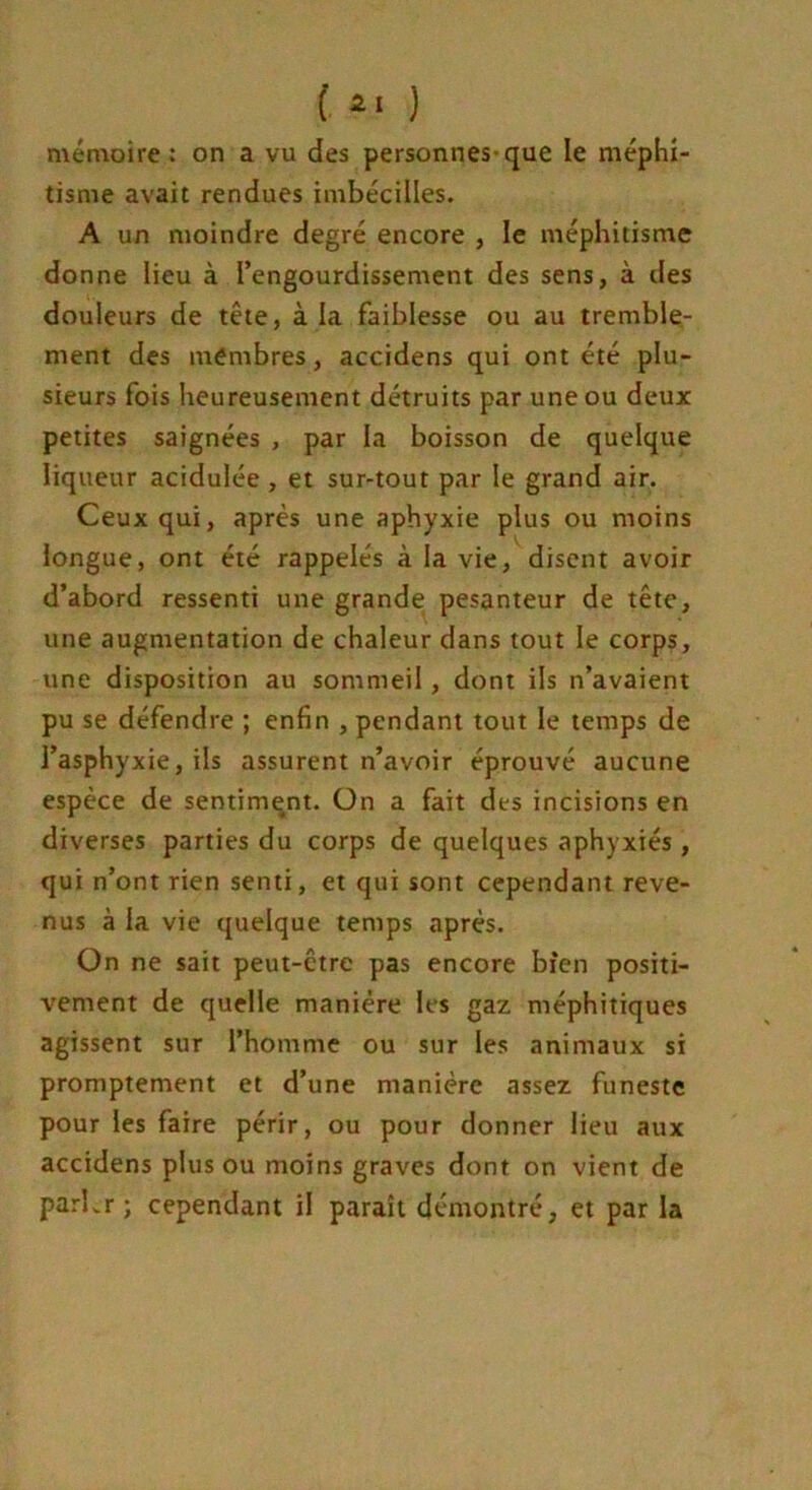 mémoire : on a vu des personnes-que le méphi- tisme avait rendues imbéciües. A un moindre degré encore , le méphitisme donne lieu à l’engourdissement des sens, à des douleurs de tête, à la faiblesse ou au tremble- ment des membres, accidens qui ont été plu- sieurs fois heureusement détruits par une ou deux petites saignées , par la boisson de quelque liqueur acidulée , et sur-tout par le grand air. Ceux qui, après une aphyxie plus ou moins longue, ont été rappelés à la vie, disent avoir d’abord ressenti une grande pesanteur de tête, une augmentation de chaleur dans tout le corps, une disposition au sommeil , dont ils n’avaient pu se défendre ; enfin , pendant tout le temps de l’asphyxie, ils assurent n’avoir éprouvé aucune espèce de sentiment. On a fait des incisions en diverses parties du corps de quelques aphyxiés , qui n’ont rien senti, et qui sont cependant reve- nus à la vie quelque temps après. On ne sait peut-être pas encore bien positi- vement de quelle manière les gaz méphitiques agissent sur l’homme ou sur les animaux si promptement et d’une manière assez funeste pour les faire périr, ou pour donner lieu aux accidens plus ou moins graves dont on vient de parbr ; cependant il paraît démontré, et par la