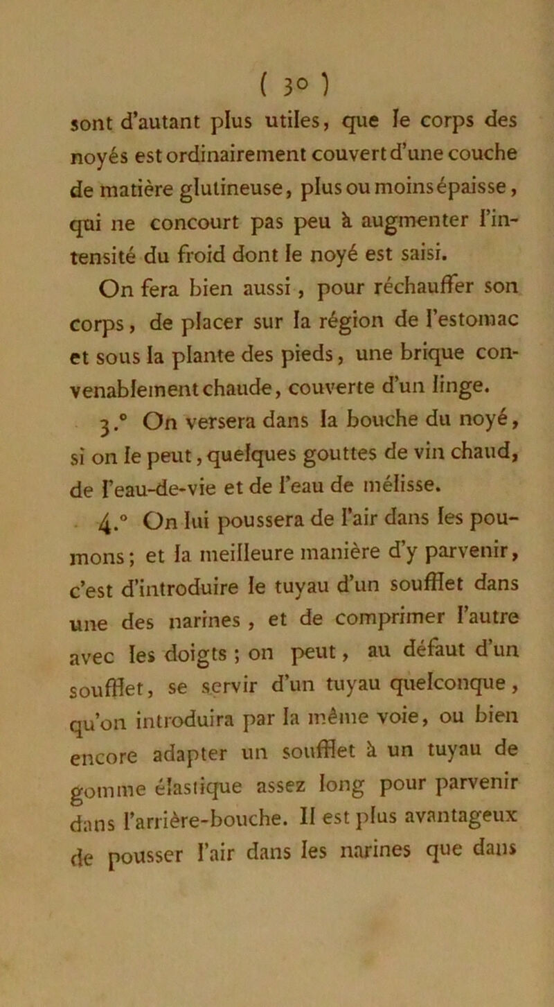 ( 3° ) sont d’autant plus utiles, que le corps des noyés est ordinairement couvert d’une couche de matière glutineuse, plusoumoinsépaisse, qui ne concourt pas peu à augmenter l’in- tensité du froid dont le noyé est saisi. On fera bien aussi, pour réchauffer son corps, de placer sur la région de l’estomac et sous la plante des pieds, une brique con- venablement chaude, couverte d’un linge. 3. ° On versera dans la bouche du noyé, si on le peut, quelques gouttes de vin chaud, de feau-de-vie et de l’eau de mélisse. 4. ° On lui poussera de l’air dans les pou- mons; et la meilleure manière d’y parvenir, c’est d’introduire le tuyau d’un soufflet dans une des narines , et de comprimer l’autre avec les doigts ; on peut, au défaut d’un soufflet, se servir d’un tuyau quelconque, qu’on introduira par la même voie, ou bien encore adapter un soufflet à un tuyau de gomme élastique assez long pour parvenir dans l’arrière-bouche. II est plus avantageux de pousser l’air dans les narines que dans