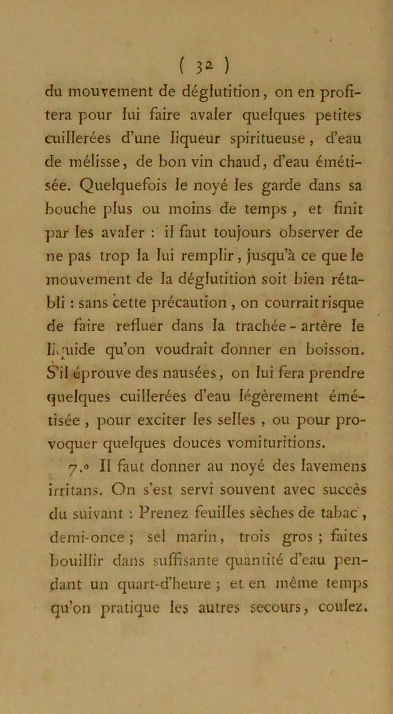 du mouvement de déglutition, on en profi- tera pour lui faire avaler quelques petites cuillerées d’une liqueur spiritueuse, d’eau de mélisse, de bon vin chaud, d’eau éméti- sée. Quelquefois le noyé les garde dans sa bouche plus ou moins de temps , et finit par les avaler : il faut toujours observer de ne pas trop la lui remplir, jusqu’à ce que le mouvement de la déglutition soit bien réta- bli : sans cette précaution , on courrait risque de faire refluer dans la trachée - artère le liquide qu’on voudrait donner en boisson. S’il éprouve des nausées, on lui fera prendre quelques cuillerées d’eau légèrement émé- tisée , pour exciter les selles , ou pour pro- voquer quelques douces vomituritions. 7.0 II faut donner au noyé des lavemens irritans. On s’est servi souvent avec succès du suivant : Prenez feuilles sèches de tabac , demi-once ; sel marin, trois gros ; faites bouillir dans suffisante quantité d’eau pen- dant un quart-d’heure ; et en même temps qu’on pratique les autres secours, coulez.