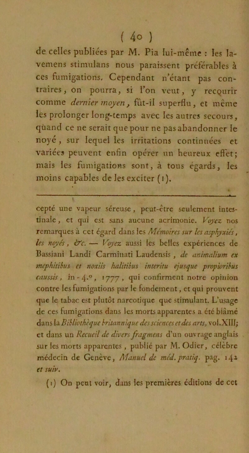 de celles publiées par M. Pia lui-même : les Ia- vemens stimulans nous paraissent préférables à ces fumigations, Cependant n’étant pas con- traires, on pourra, si l’on veut, y recQurir comme dernier moyen, fut-il superflu, et même les prolonger long-temps avec les autres secours, qùand ce ne serait que pour ne pas abandonner le noyé , sur lequel les irritations continuées et variées peuvent enfin opérer un heureux effet; mais les fumigations sont, à tous égards, les moins capables de les exciter ( i ). cepté une vapeur séreuse, peut-être seulement intes- tinale , et qui est sans aucune acrimonie. Voyez nos remarques à cet égard dans les Mémoires sur les asphyxiés, les noyés, &c. — Voyez aussi les belles expériences de Bassiani Landi Carmiuati Laudensis , de animalium ex mephitibus et noxiis halitibus interitu ejusque propioribus caussis, in-4.0, 1777, qui confirment notre opinion contre les fumigations par le fondement, et qui prouvent que le tabac est plutôt narcotique que stimulant. L’usage de ces fumigations dans les morts apparentes a étébiàmé dans la Bibliothèque britannique des sciences et des arts, vol. XIII; et dans un Recueil de divers fragment d’un ouvrage anglais sur les morts apparentes, publié par M. Odier, célèbre médecin de Genève, Manuel de méd.pratiq. pag. 14a et suiv. (1) On peut voir, dans les premières éditions de cet