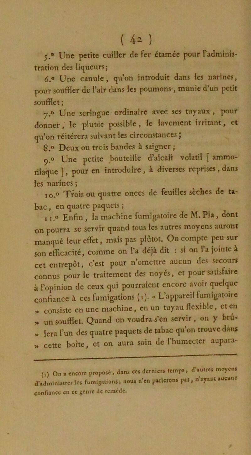 y.» Une petite cuiller de fer étamée pour l’adminis- tration des liqueurs; 6.» Une canule, qu’on introduit dans les narines, pour souffler de l’air dans les poumons, munie d’un petit soufflet ; y.° Une seringue ordinaire avec ses tuyaux , pour donner, le plutôt possible , le lavement irritant, et qu’on réitérera suivant les circonstances ; 8.° Deux ou trois bandes à saigner ; 9.0 Une petite bouteille d’alcali volatil [ ammo- niaque ] , pour en introduire , à diverses reprises , dans les narines ; io.° Trois ou quatre onces de feuilles sèches de ta- bac , en quatre paquets ; 1 1.0 Enfin , la machine fumigatoire de M. Pia, dont on pourra se servir quand tous les autres moyens auront manqué leur effet, mais pas plutôt. On compte peu sur son efficacité, comme on l’a déjà dit : si on 1 a jointe à cet entrepôt, c’est pour n’omettre aucun des secours connus pour le traitement des noyés, et pour satisfaire à l’opinion de ceux qui pourraient encore avoir quelque confiance à ces fumigations (1). <> L’appareil fumigatoire „ consiste en une machine, en un tuyau flexible, et en « un soufflet. Quand on voudra s’en servir, on y bru- » lera l’un des quatre paquets de tabac qu’011 trouve dans » cette boite, et on aura soin de l’humecter aupara- (,) On » encore proposé, «Uns ccs derniers temps, d'sutres moyens d'administrer les fumigations; nous n'en parlerons pu, nayanl aucune confiance en cc genre de remède.