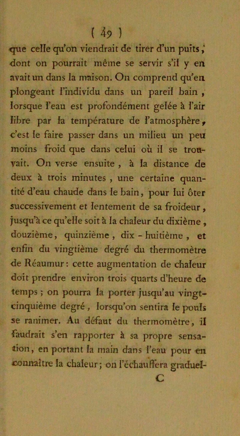 <que celle qu’on viendrait de tirer d’un puits dont on pourrait même se servir s’il y en avait un dans la maison. On comprend qu’en plongeant l'individu dans un pareil bain , lorsque l’eau est profondément gelée k l’air libre par la température de l’atmosphère, c’est le faire passer dans un milieu un peu moins froid que dans celui où il se trou- vait. On verse ensuite , à la distance de deux k trois minutes , une certaine quan- tité d’eau chaude dans le bain, pour lui ôter successivement et lentement de sa froideur, jusqu’k ce qu’elle soit k la chaleur du dixième, douzième, quinzième, dix - huitième , et enfin du vingtième degré du thermomètre de Réauinur: cette augmentation de chaleur doit prendre environ trois quarts d’heure de temps ; on pourra la porter jusqu’au vingt- cinquième degré , lorsqu’on sentira le pouls se ranimer. Au défaut du thermomètre, il faudrait s’en rapporter k sa propre sensa- tion, en portant la main dans l’eau pour -en connaître la chaleur; on l’échauffera graduel- C