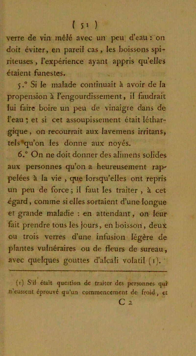 verre de vin mêlé avec un peu d’eau : on doit éviter, en pareil cas, les boissons spi- riteuses, l’expérience ayant appris quelles étaient funestes. 5.0 Si le malade continuait à avoir de la propension à l’engourdissement, il faudrait lui faire boire un peu de vinaigre dans de l’eau ) et si cet assoupissement était léthar- gique, on recourrait aux lavemens irritans, tels^qu’on les donne aux noyés. 6.° On ne doit donner des aliinens solides aux personnes qu’on a heureusement rap- pelées à la vie , que lorsqu’elles ont repris un peu de force ; il faut les traiter , à cet égard, comme si elles sortaient d’une longue et grande maladie : en attendant, on leur fait prendre tous les jours, en boisson, deux ou trois verres d’une infusion légère de plantes vulnéraires ou de fleurs de sureau, avec quelques gouttes d’alcali volatil (1). (1) S’il était question de traiter des personnes qui «'eussent éprouvé qu’un commencement de froid, et C 2.