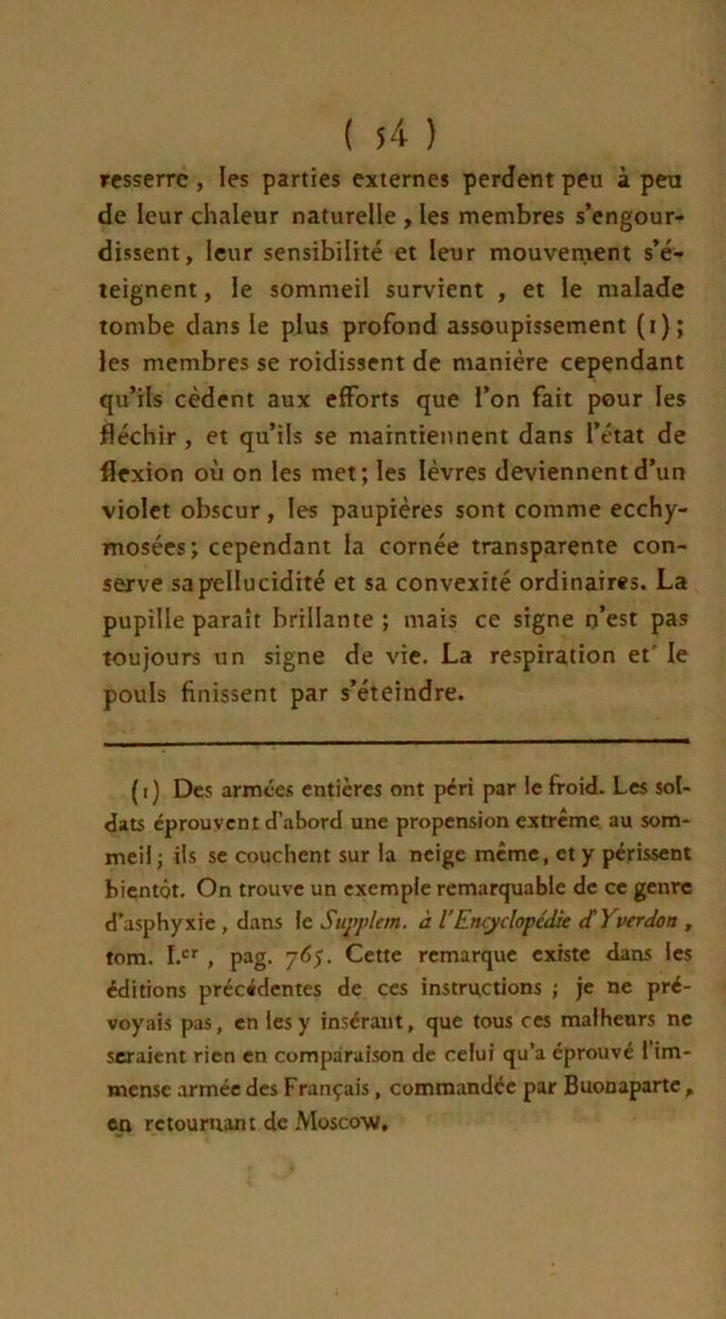 resserre, les parties externes perdent peu à peu de leur chaleur naturelle , les membres s’engour- dissent, leur sensibilité et leur mouvement s’é- teignent , le sommeil survient , et le malade tombe dans le plus profond assoupissement (i); les membres se roidissent de manière cependant qu’ils cèdent aux efforts que l’on fait pour les fléchir , et qu’ils se maintiennent dans l’état de flexion où on les met; les lèvres deviennent d’un violet obscur, les paupières sont comme ecchy- mosées; cependant la cornée transparente con- serve sapellucidité et sa convexité ordinaires. La pupille paraît brillante ; mais ce signe n’est pas toujours un signe de vie. La respiration et' le pouls finissent par s’éteindre. (i) Des armées entières ont péri par le froid. Les sol- dats éprouvent d’abord une propension extrême au som- meil; ils se couchent sur la neige même, et y périssent bientôt. On trouve un exemple remarquable de ce genre d’asphyxie , dans le Suvplem. à l’Encyclopédie d'Yverdon , tom. I.cr , pag. 765. Cette remarque existe dans les éditions précédentes de ces instructions ; je ne pré- voyais pas, en les y insérant, que tous ces malheurs ne seraient rien en comparaison de celui qu’a éprouvé l’im- mense armée des Français, commandée par Buonaparte , en rctouruan t de Moscow.