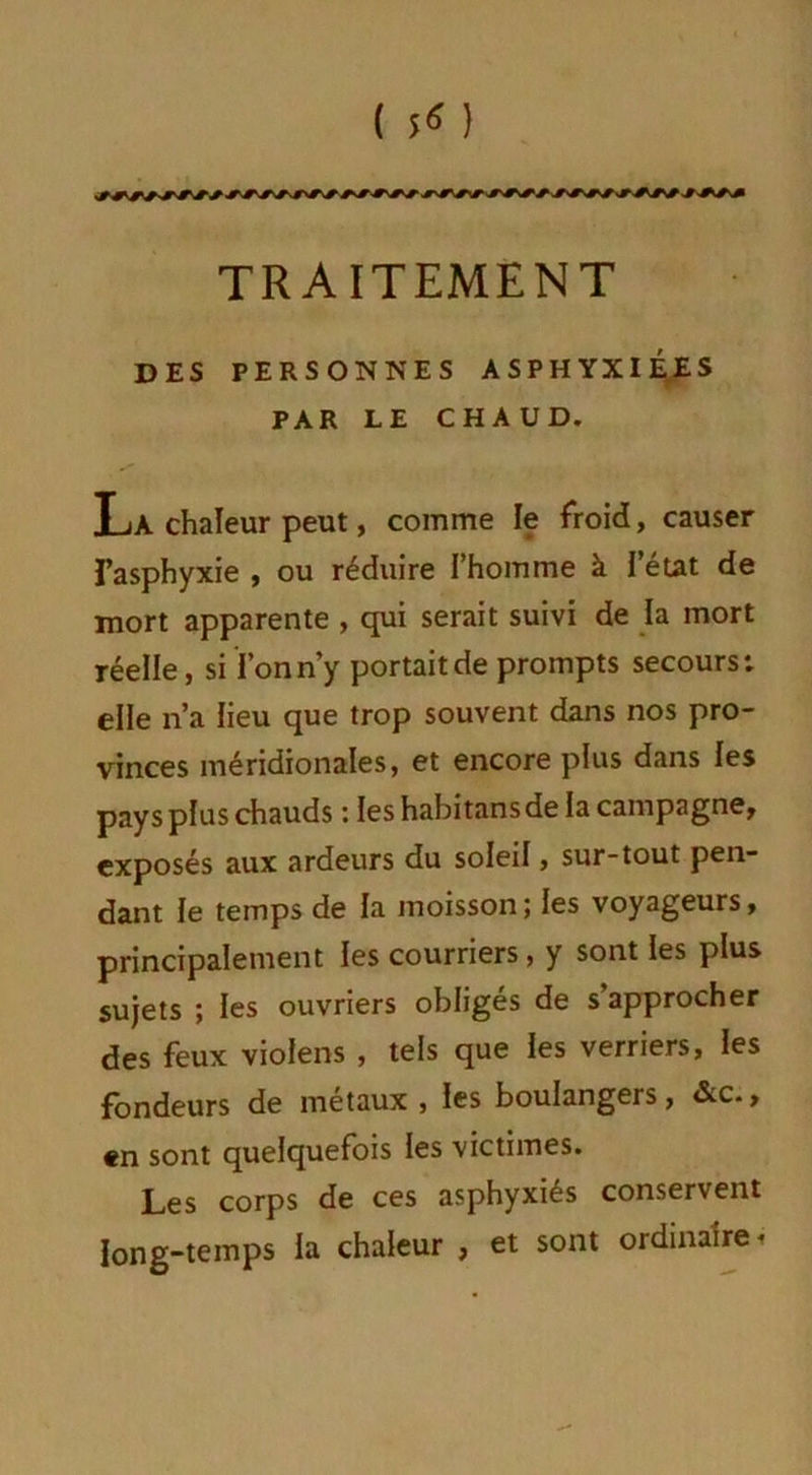 ( 5^ ) TRAITEMENT DES PERSONNES ASPHYXIÉES PAR LE CHAUD. La chaleur peut, comme le froid, causer l’asphyxie , ou réduire l’homme à l’état de mort apparente , qui serait suivi de la mort réelle, si l’on n’y portait de prompts secours; elle n’a lieu que trop souvent dans nos pro- vinces méridionales, et encore plus dans les pays plus chauds : les habitansde la campagne, exposés aux ardeurs du soleil, sur-tout pen- dant le temps de la moisson ; les voyageurs, principalement les courriers, y sont les plus sujets ; les ouvriers obligés de s’approcher des feux violens , tels que les verriers, les fondeurs de métaux , les boulangers, &c., en sont quelquefois les victimes. Les corps de ces asphyxiés conservent long-temps la chaleur , et sont ordinaire,