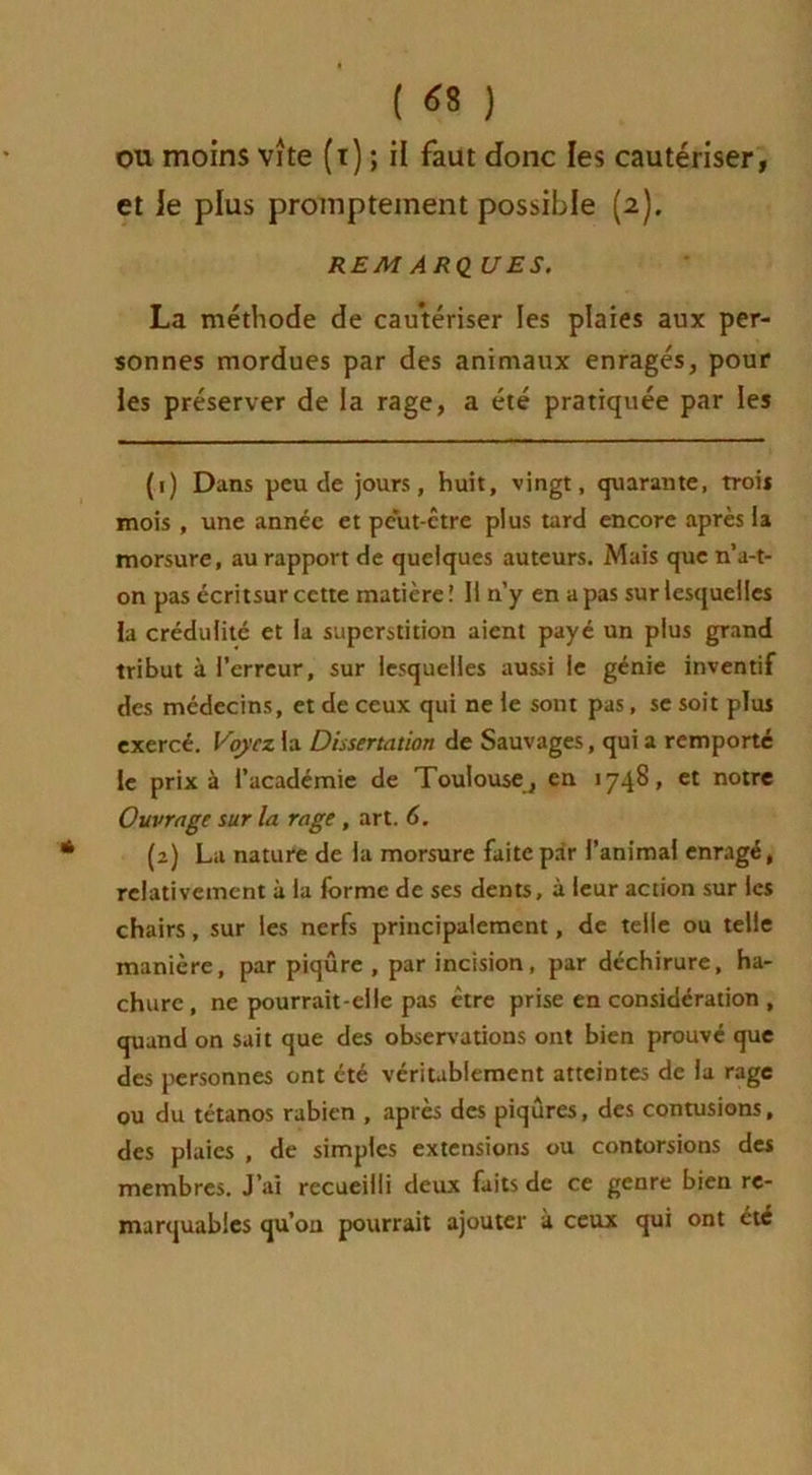 { 6% ) ou moins vite (t) ; il faut donc les cautériser, et le plus promptement possible (2). REM ARQ UES. La méthode de cautériser les plaies aux per- sonnes mordues par des animaux enragés, pour les préserver de la rage, a été pratiquée par les (1) Dans peu de jours, huit, vingt, quarante, trois mois , une année et peut-être plus tard encore après la morsure, au rapport de quelques auteurs. Mais que n’a-t- on pas écritsur cette matière! 11 n’y en a pas sur lesquelles la crédulité et la superstition aient payé un plus grand tribut à l’erreur, sur lesquelles aussi le génie inventif des médecins, et de ceux qui ne le sont pas, se soit plus exercé. Voyez la Dissertation de Sauvages, qui a remporté le prix à l’académie de Toulouse^, en 1748, et notre Ouvrage sur la rage, art. 6. (2) La nature de la morsure faite par l’animal enragé, relativement à la forme de ses dents, à leur action sur les chairs, sur les nerfs principalement, de telle ou telle manière, par piqûre , par incision, par déchirure, ha- chure, ne pourrait-elle pas être prise en considération , quand on sait que des observations ont bien prouvé que des personnes ont été véritablement atteintes de la rage ou du tétanos rabien , après des piqûres, des contusions, des plaies , de simples extensions ou contorsions des membres. J’ai recueilli deux faits de ce genre bien re- marquables qu’on pourrait ajouter à ceux qui ont été