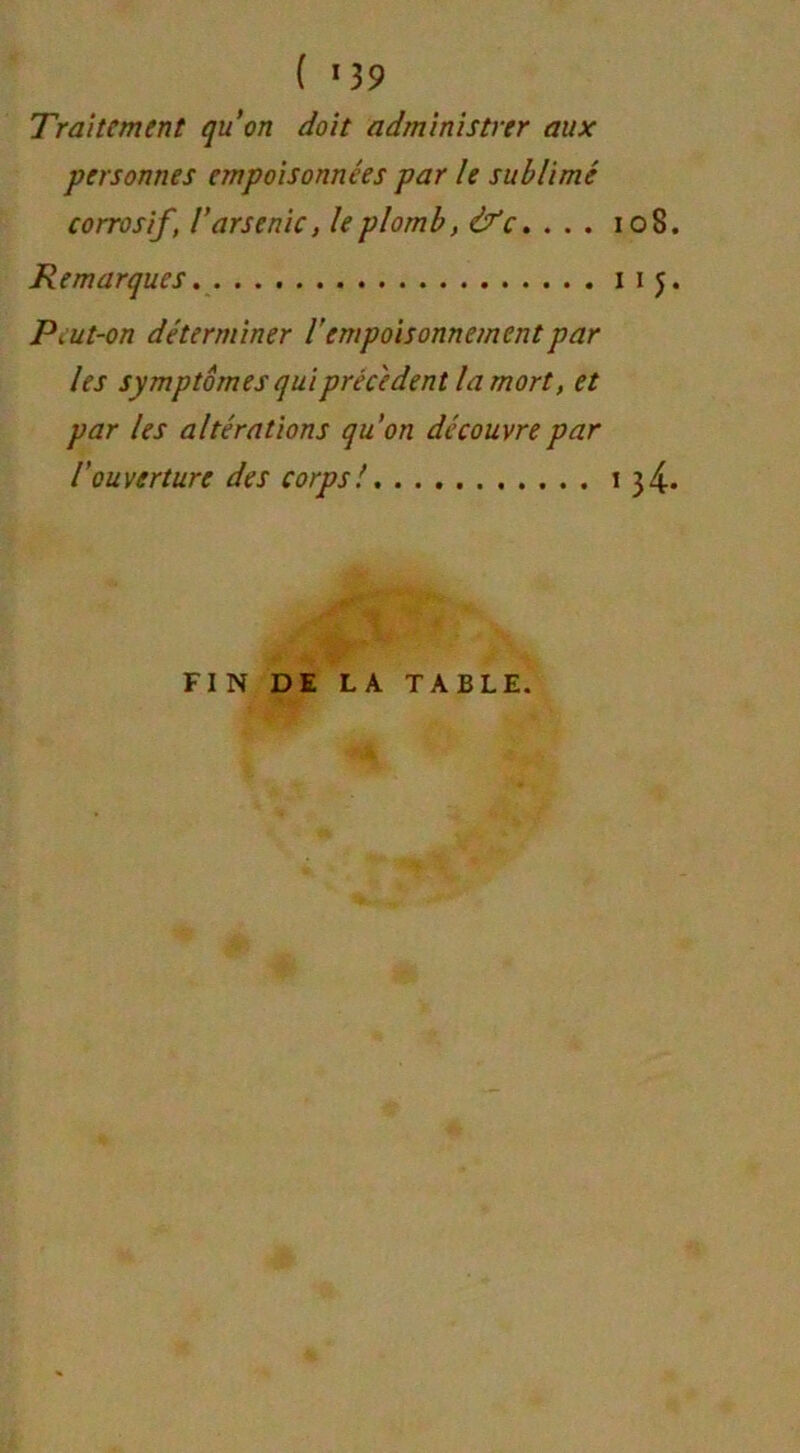 Traitement qu’on doit administrer aux personnes empoisonnées par le sublimé corrosif, l’arsenic, le plomb, à?c... . Remarques PiUt-on déterminer iempoisonnement par les symptômes qui precedent la mort, et par les altérations qu’on découvre par l’ouverture des corps! 108. 115* i 34. FIN DE LA TABLE.