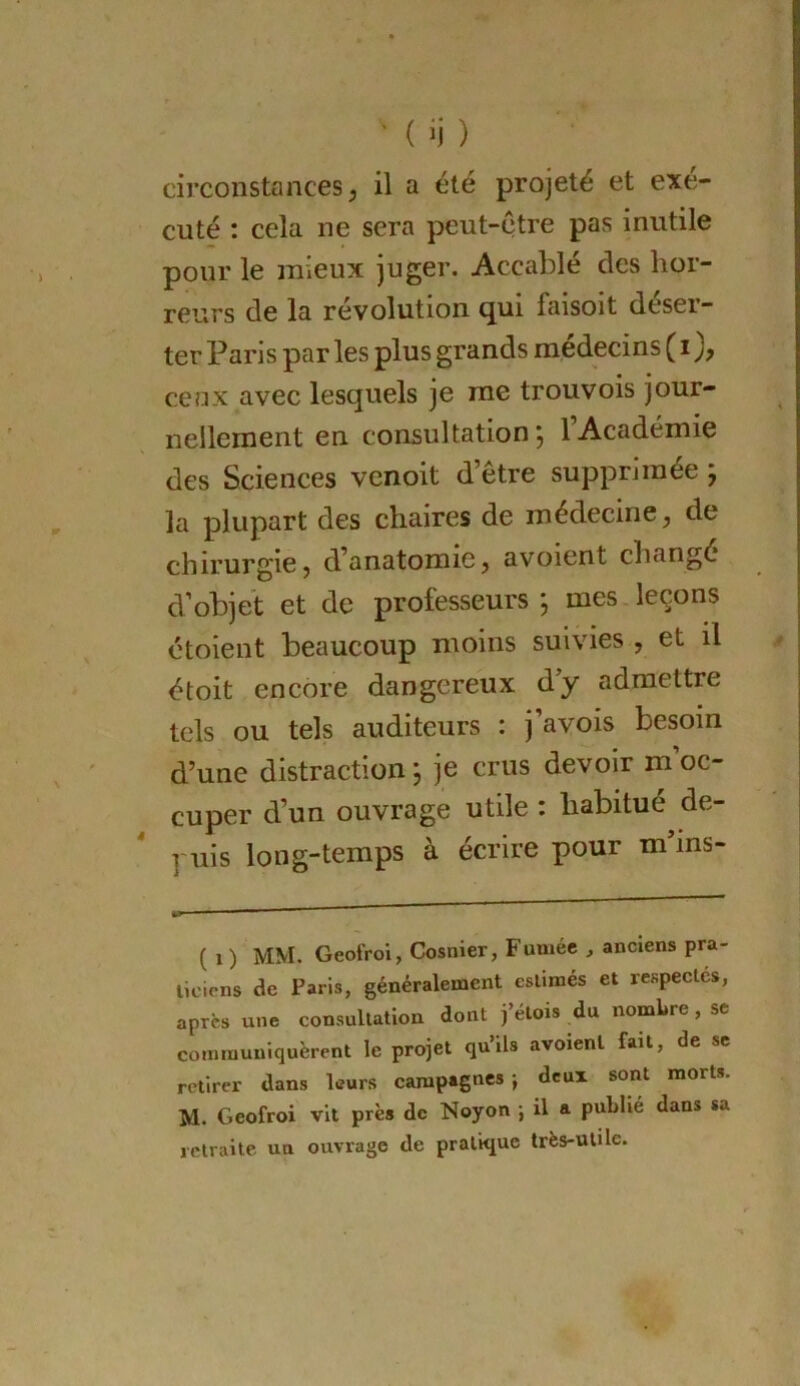 ' ( ij ) circonstances; il a été projeté et exé- cuté : cela ne sera peut-être pas inutile pour le mieux juger. Accablé des hor- reurs de la révolution ^ui faisoit déser- ter Paris par les plus grands médecins ( i ceux avec lesquels je me trouvois jour- nellement en consultation 5 1 Académie des Sciences venoit d’être supprimée ; la plupart des chaires de médecine; de chirurgie; d’anatomie; avoient changé d’objet et de professeurs , mes.leçons ctoient beaucoup moins suivies , et il étoit encore dangereux d’y admettre tels ou tels auditeurs : j’avois besoin d’une distraction, je crus devoir moc- cuper d’un ouvrage utile : habitué de- puis long-temps à écrire pour m’ins- ( 1 ) MM. Geofroi, Cosnier, Fumée , anciens pra- ticiens de Paris, généralement estimés et respectes, après une consultation dont j’étois du nombre, se communiquèrent le projet qu’ils avoient fait, de se retirer dans leurs campagnes j deux sont morts. M. Geofroi vit près de Noyon ; il a publié dans sa retraite un ouvrage de pratique très-utile.