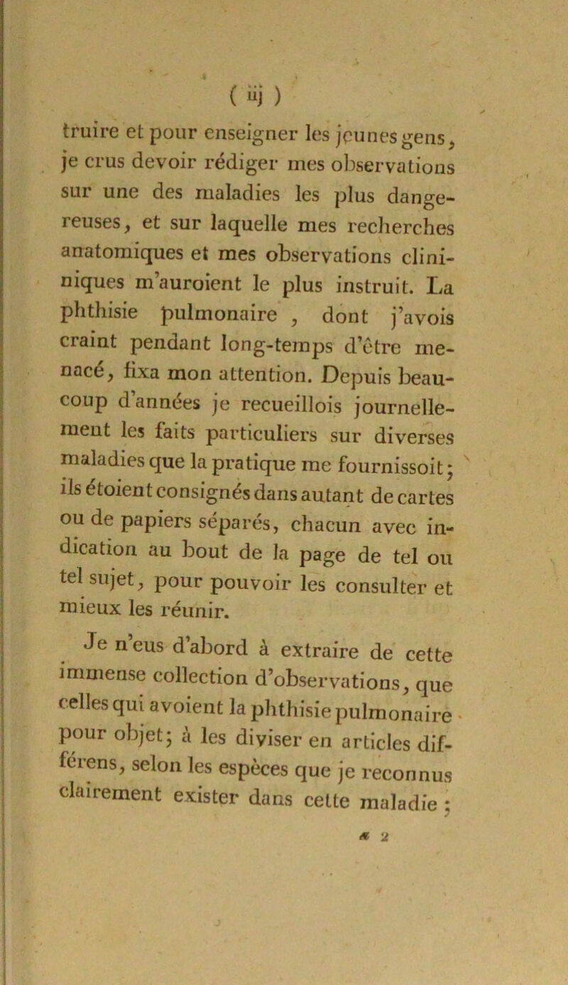 truire et pour enseigner les jpunesgens, je crus devoir rédiger mes observations sur une des maladies les plus dange- reuses y et sur laquelle mes recherches anatomiques et mes observations clini- niques m’auroient le plus instruit. La phthisie pulmonaire , dont j’avois craint pendant long-temps d’etre me- nacé, fixa mon attention. Depuis beau- coup d’années je recueillois journelle- ment les faits particuliers sur diverses maladies que la pratique me fournissoit j ^ ils étoient consignés dans autant de cartes ou de papiers séparés, chacun avec in- dication au bout de la page de tel ou tel sujet, pour pouvoir les consulter et mieux les réunir. Je n eus d’abord à extraire de cette immense collection d’observations, que celles qui avoient la phthisie pulmonaire ' pour objet; à les diviser en articles dif- férens, selon les espèces que je reconnus clairement exister dans cette maladie ; ét 2