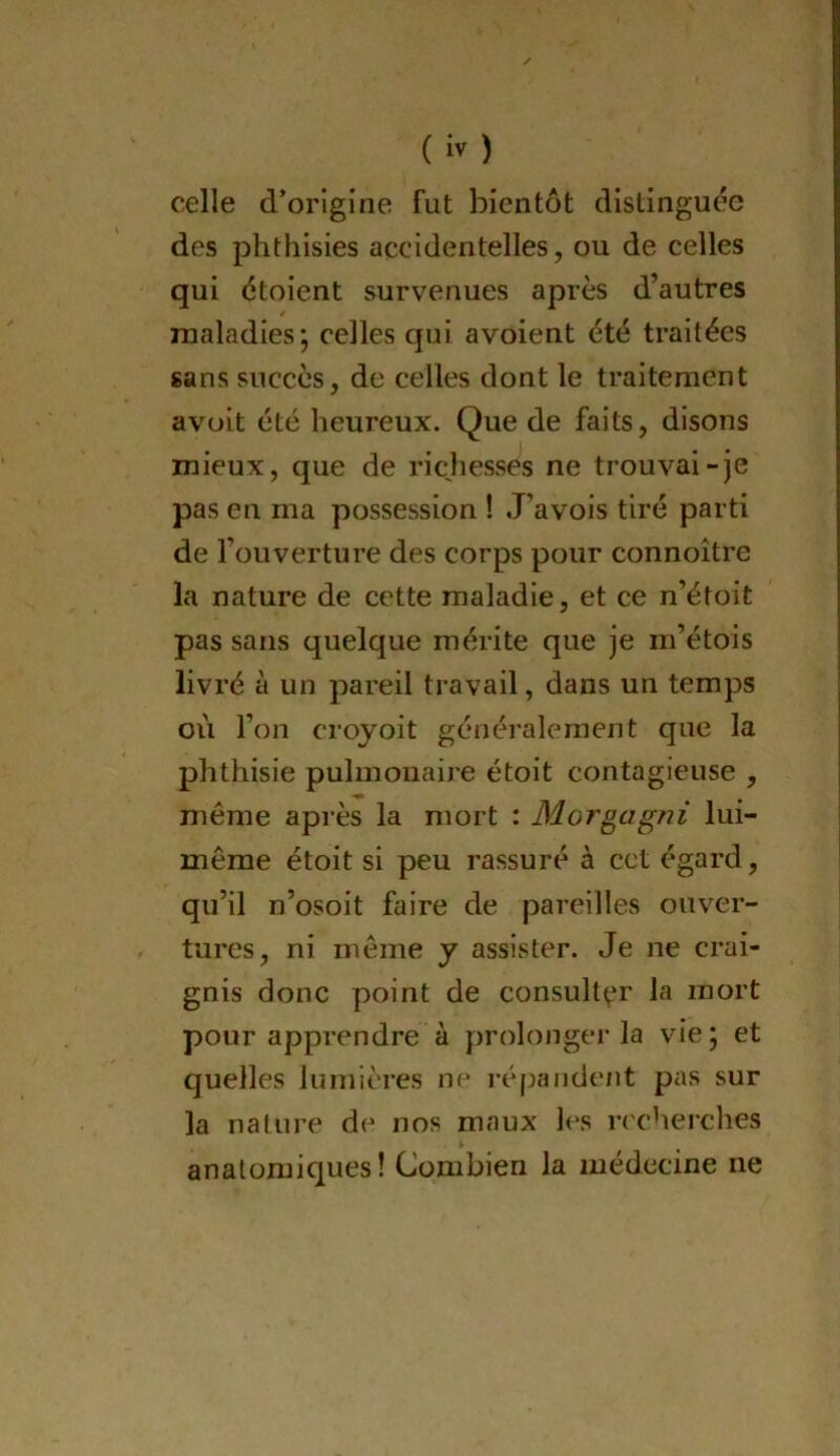 celle d^orlgine fut bientôt distinguée des phthisies accidentelles, ou de celles qui étoient survenues après d’autres maladies; celles qui avoient été traitées sans succès, de celles dont le traitement avüit été heureux. Que de faits, disons mieux, que de richesses ne trouvai-je pas en ma possession ! J’avois tiré parti de l’ouverture des corps pour connoître la nature de cette maladie, et ce n’étoit pas sans quelque mérite que je m’étois livré à un pareil travail, dans un temps où l’on croyoit généralement que la phthisie pulmonaire étoit contagieuse , même après la mort : Morgagni lui- même étoit si peu rassuré à cet égard, qu’il n’osoit faire de pareilles ouver- tures, ni même y assister. Je ne crai- gnis donc point de consult^'r la mort pour apprendre à prolongei’la vie; et quelles lumières ne répande/it pas sur la nature de nos maux les ^cherches anatomiques ! Combien la médecine ne