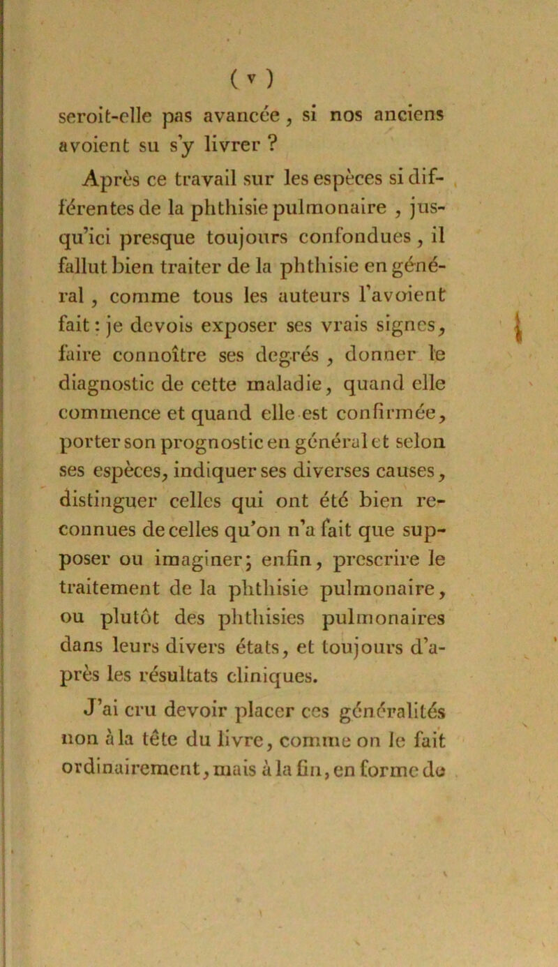 seroit-elle pas avancée, si nos anciens a voient su s y livrer ? Après ce travail sur les espèces si dif- férentes de la phthisie pulmonaire , jus- qu’ici presque toujours confondues , il fallut bien traiter de la phthisie en géné- ral , comme tous les auteurs l’avoient fait : je devois exposer ses vrais signes, faire connoître ses degrés , donner le diagnostic de cette maladie, quand elle commence et quand elle est confirmée, porter son prognostic en général et selon ses espèces, indiquer ses diverses causes, distinguer celles qui ont été bien re- connues de celles qu’on n’a fait que sup- poser ou imaginer; enfin, prescrire le traitement de la phthisie pulmonaire, ou plutôt des phthisies pulmonaires dans leurs divers états, et toujours d’a- près les résultats cliniques. J’ai cru devoir placer ces généralités non à la tête du livre, comme on le fait ordinairement, mais à la fin, en forme de