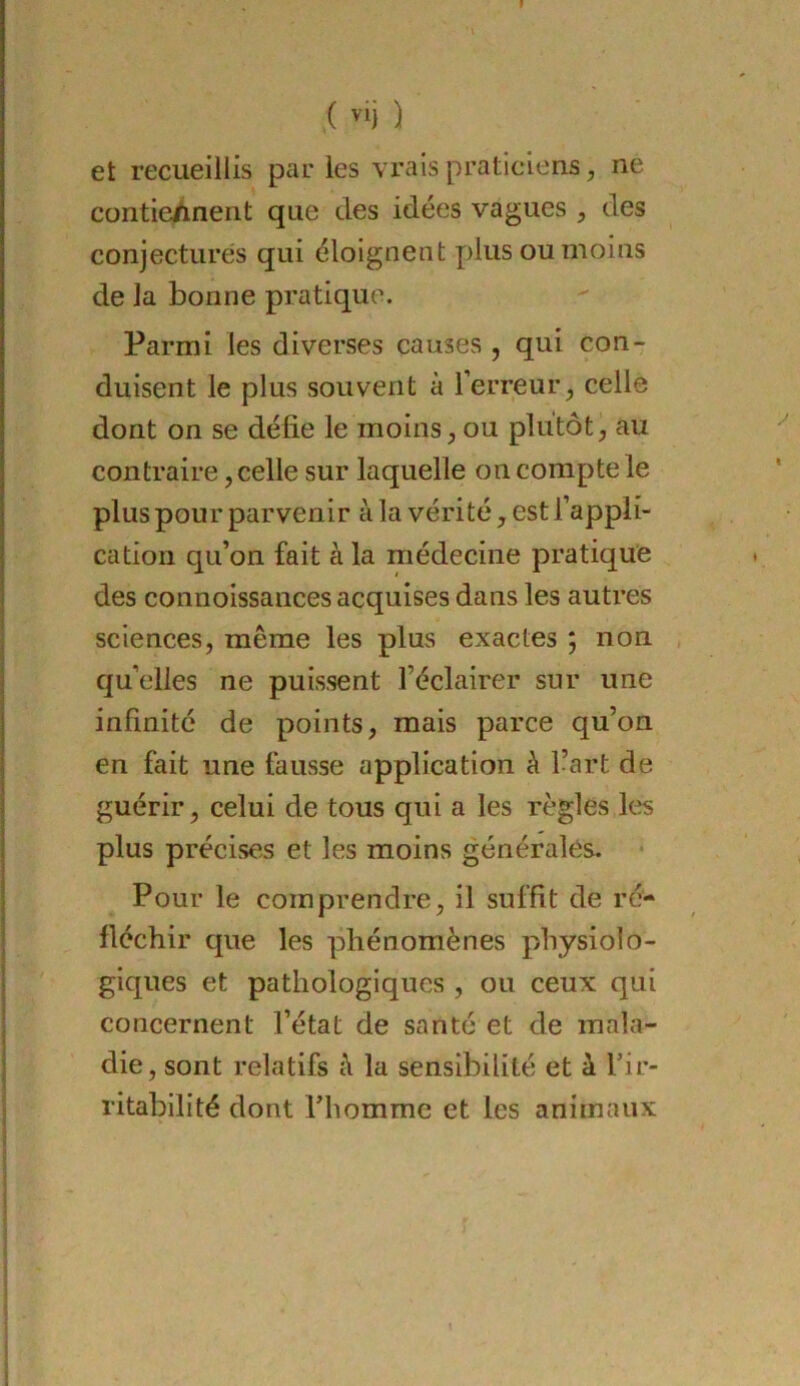 et recueillis parles vrais praticiens, ne contieÀnent que des idées vagues , des conjecturés qui éloignent plus ou moins de la bonne pratique. Parmi les diverses causes , qui con- duisent le plus souvent à l’erreur, celle dont on se défie le moins, ou plutôt, au contraire, celle sur laquelle on compte le plus pour parvenir à la vérité, est l’appli- cation qu’on fait à la médecine pratique des connoissances acquises dans les autres sciences, même les plus exactes ; non , qu’elles ne puissent l’éclairer sur une infinité de points, mais parce qu’on en fait une fausse application à l’art de guérir, celui de tous qui a les règles les plus précises et les moins générales. Pour le comprendre, il suffit de ré- fléchir que les phénomènes physiolo- giques et pathologiques , ou ceux qui concernent l’état de santé et de mala- die, sont relatifs è la sensibilité et à Tir- ritabilité dont Thomme et les animaux
