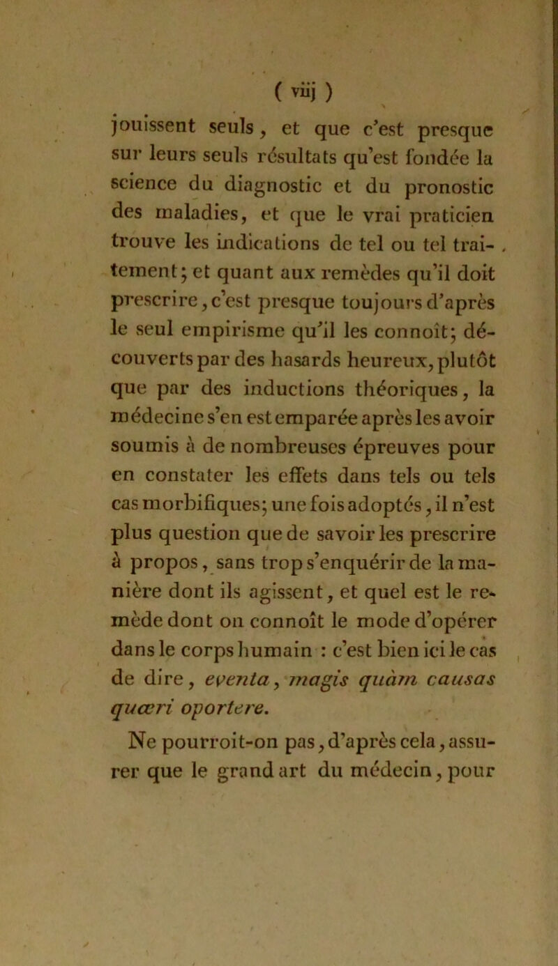 jouissent seuls, et que c’est presque sur leurs seuls résultats qu’est fondée la science du diagnostic et du pronostic des maladies, et que le vrai praticien, trouve les indications de tel ou tel trai- , tement j et quant aux remèdes qu’il doit prescrire, c’est presque toujours d’après le seul empirisme qu’il les connoît; dé- couverts par des hasards heureux, plutôt que par des inductions théoriques, la m édecine s’en est emparée après les avoir soumis à de nombreuses épreuves pour en constater les effets dans tels ou tels cas morbifiques; une fois adoptés, il n’est plus question que de savoir les prescrire à propos, sans trop s’enquérir de la ma- nière dont ils agissent, et quel est le re- mède dont on connoît le mode d’opérer dans le corps humain : c’est bien ici le cas de dire, e\^enta^ jnagis quà?n causas quœri oporteie. Ne pourroit-on pas, d’après cela, assu- rer que le grand art du médecin, pour