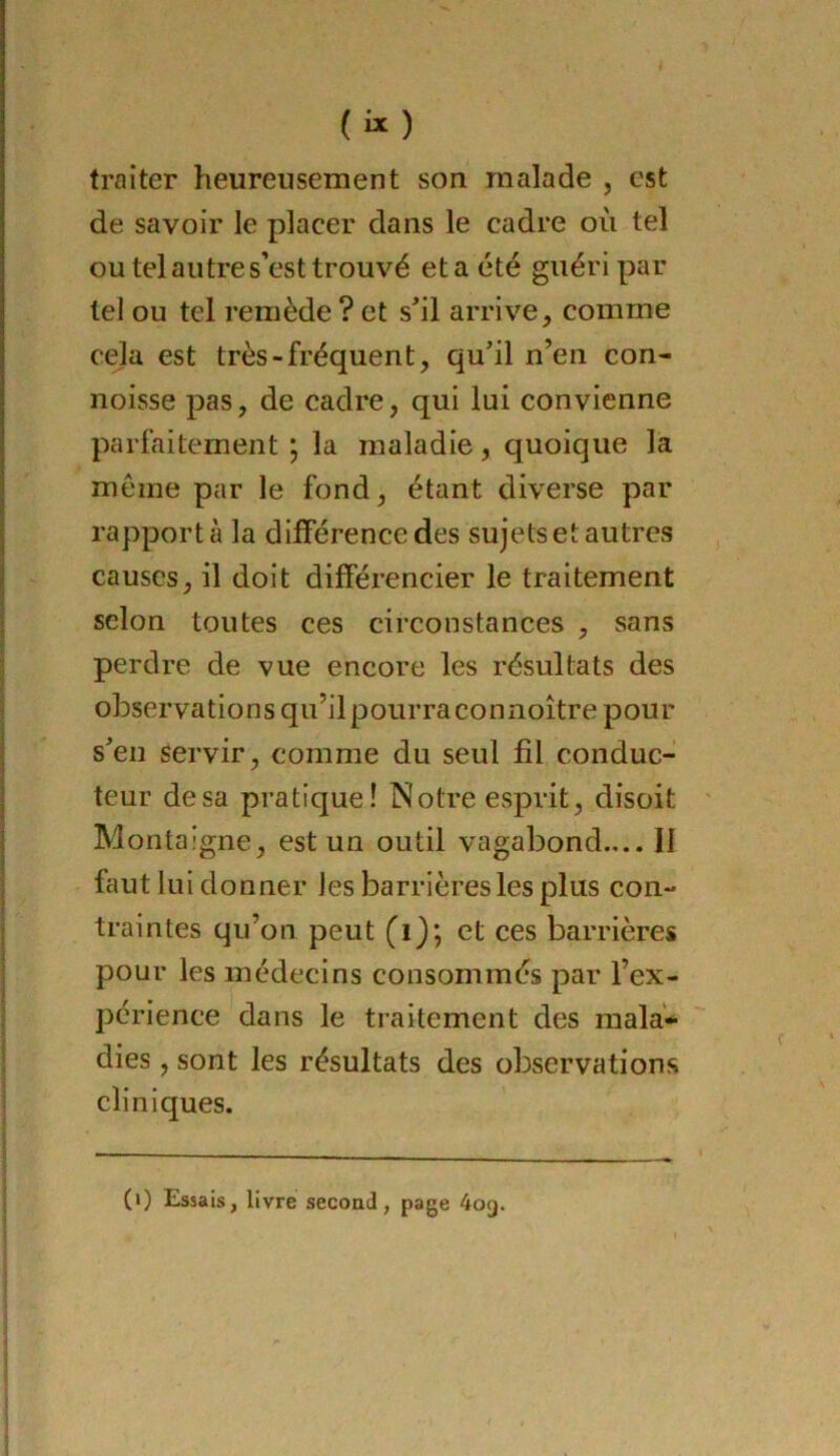 («) traiter heureusement son malade , est de savoir le placer dans le cadre où tel ou tel autre s’est trouvé eta été guéri par tel ou tel remède ? et s'il arrive, comme cela est très-fréquent, qu’il n’en con- noisse pas, de cadre, qui lui convienne parfaitement ; la maladie, quoique la môme par le fond, étant diverse par rapporta la différence des sujets et autres causes, il doit différencier le traitement selon toutes ces circonstances , sans perdre de vue encore les résultats des observations qu’ilpourraconnoître pour s’en servir, comme du seul fil conduc- teur de sa pratique! Notre esprit, disoit Montaigne, est un outil vagabond.,.. II faut lui donner les barrières les plus con- traintes qu’on peut (i); et ces barrières pour les médecins consommés par l’ex- périence dans le traitement des mala- dies , sont les résultats des observations cliniques. (>) Essais, livre second, page 409.