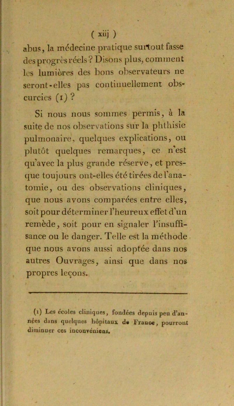i I ( xiij ) abus, la médecine pratique surtout fasse des progrès réels ? Disons plus, comment les lumières des bons observateurs ne seront-elles pas continuellement obs- curcies (i) ? Si nous nous sommes permis, à la suite de nos observations sur la phthisie pulmonaire, quelques explications, ou plutôt quelques remarques, ce n’est : qu’avec la plus grande réserve, et pres- I que toujours ont-elles été tirées del’ana- ■ tomie, ou des observations cliniques, j que nous avons comparées entre elles, soit pour déterminer l’heureux effet d’un remède, soit pour en signaler Tinsuffi- I sance ou le danger. Telle est la méthode ■ ï i que nous avons aussi adoptée dans nos I autres Ouvrages, ainsi que dans nos ! propres leçons. ■ / ; \ i t I (i) Les écoles cliniques, fondées depuis peu d’an- i nées dans quelques hôpitaux d« France, pourront J diminuer ces inconvénieas. 1