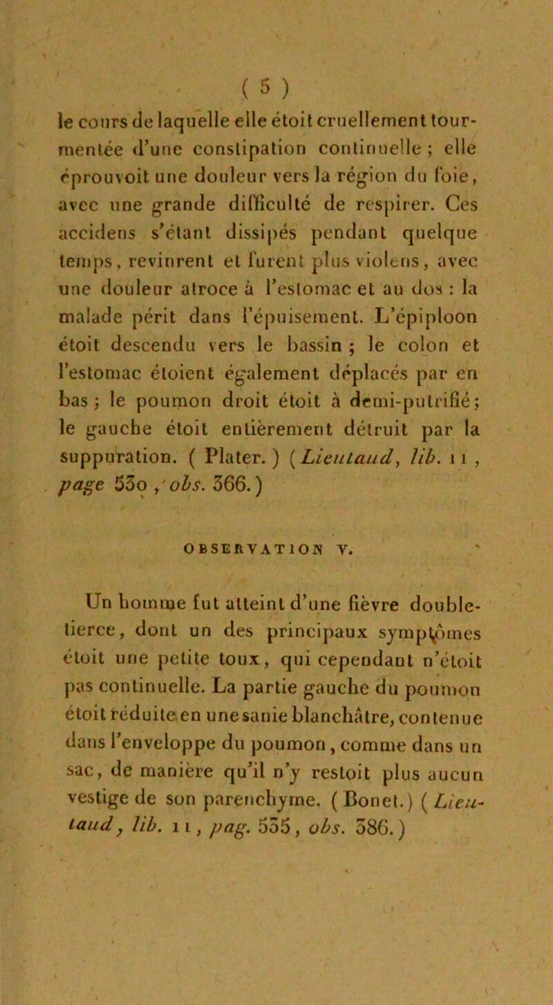 le cours de laquelle elle étoit cruellement tour- mentée d’une constipation continuelle ; elle éprouvoit une douleur vers la région du l'oie, avec une grande difficulté de respirer. Ces accidens s’étant dissipés pendant quelque temps, revinrent et furent plus violtns, avec une douleur atroce à l’estomac et au dos : la malade périt dans l’épuisement. L’cpiploon étoit descendu vers le bassin ; le colon et l’estomac étoient également déplacés par en bas 5 le poumon droit étoit à demi-putrifié ; le gauche étoit entièrement détruit par la suppuration. ( Plater. ) (Lieutaud, lib. 11 , page 55o , obs. 366. ) OBSERVATION V. Un homme fut atteint d’une fièvre double- tierce, dont un des principaux symptômes étoit une petite toux, qui cependant n’éloit pas continuelle. La partie gauche du poumon étoit réduite en unesanie blanchâtre, contenue dans l’enveloppe du poumon , comme dans un sac, de manière qu’il n’y resloit plus aucun vestige de son parenchyme. (Bonet.) {Lieu- taud j lib. 11, pag. 555, obs. 586. )