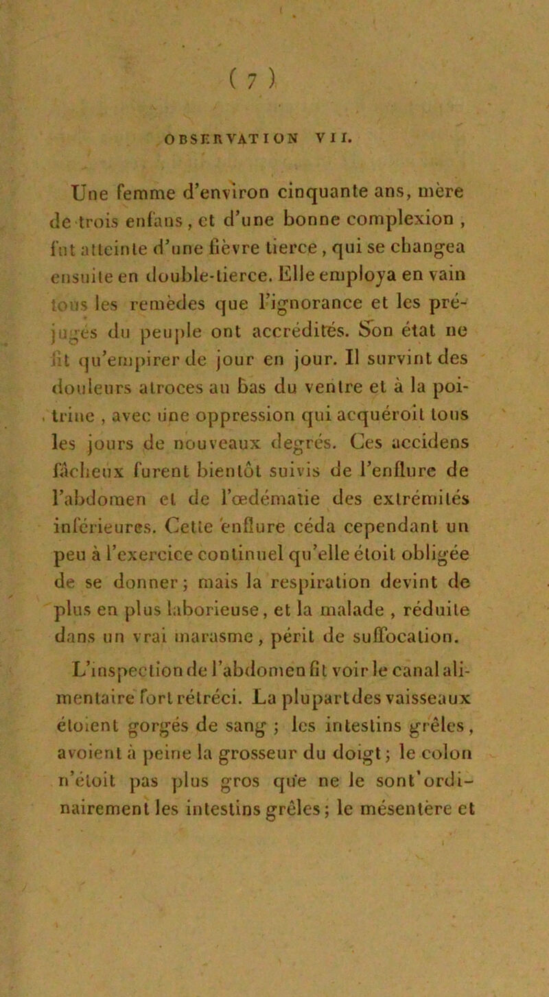 OBSERVATION VII. Une femme d’environ cinquante ans, mère de trois enf'ans , et cl’une bonne complexion , fut atteinte d’une fièvre tierce , qui se changea ensuite en double-tierce. Elle employa en vain tons les remèdes que l’ignorance et les pré- jugés du peuple ont accrédités. Son état ne i:t qu’empirer de jour en jour. Il survint des douleurs atroces au bas du ventre et à la poi- . trine , avec une oppression qui acquéroit tous les jours de nouveaux degrés. Ces accidens fâcheux furent bientôt suivis de l’enflure de l’abdomen et de l’œdématie des extrémités inférieures. Cette enflure céda cependant un peu à l’exercice continuel qu’elle éloit obligée de se donner; mais la respiration devint de plus en plus laborieuse, et la malade , réduite dans un vrai marasme, périt de suffocation. L’inspection de l’abdomen fit voir le canal ali- mentaire fort rétréci. La plupartdes vaisseaux éloient gorgés de sang ; les intestins grêles, a voient à peine la grosseur du doigt ; le colon n’éioit pas plus gros que ne le sont’ordi- nairement les intestins grêles ; le mésentère et