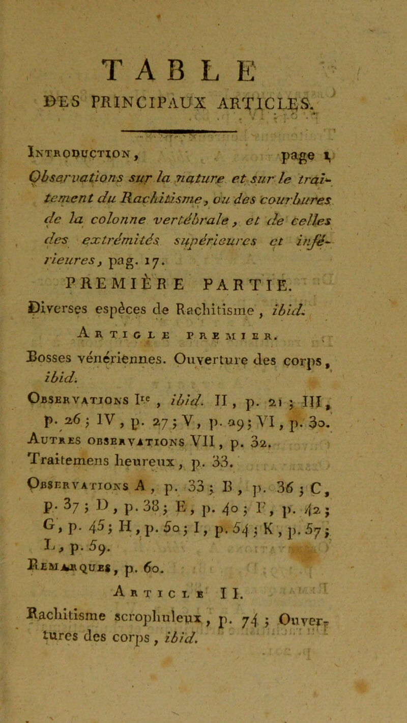 TABLE BES PRINCIPAUX ARTICLES. , « v . • « ÿ H * ! i —— - y r* .> X' • • : Introduction, page i, Observations sur la nature et sur le trai- tement du Rachitisme, ou des cour bures de la colonne vertébrale, et de celles des extrémités, supérieures et infé- rieures j pag. 17. PREMIÈRE PARTIE. Diverses espèces de Rachitisme , ibid. Article premier. Rosses vénériennes. Ouverture des corps, ibid. Observations P.e , ibid. II, p. 21 ; III, P- 26 ; 1V , I?. 27 J V, p. 09 ; VI, p. 3o. Autres observations VII, p. 3a. Traitemens heureux , p. 33. Observations A , p. 33 ; B , p. 36 ; C, p. 37 j D , p. 33 ^ E , p. 40 j F, p. 42 j G, p. 45; H , p. 5o; I, p. 54; K , p. 5y ; h I p* 59. Remarques, p. 60. Article II. Rachitisme scrophuleux , p. 74 - On ver r tures des corps , ibid.