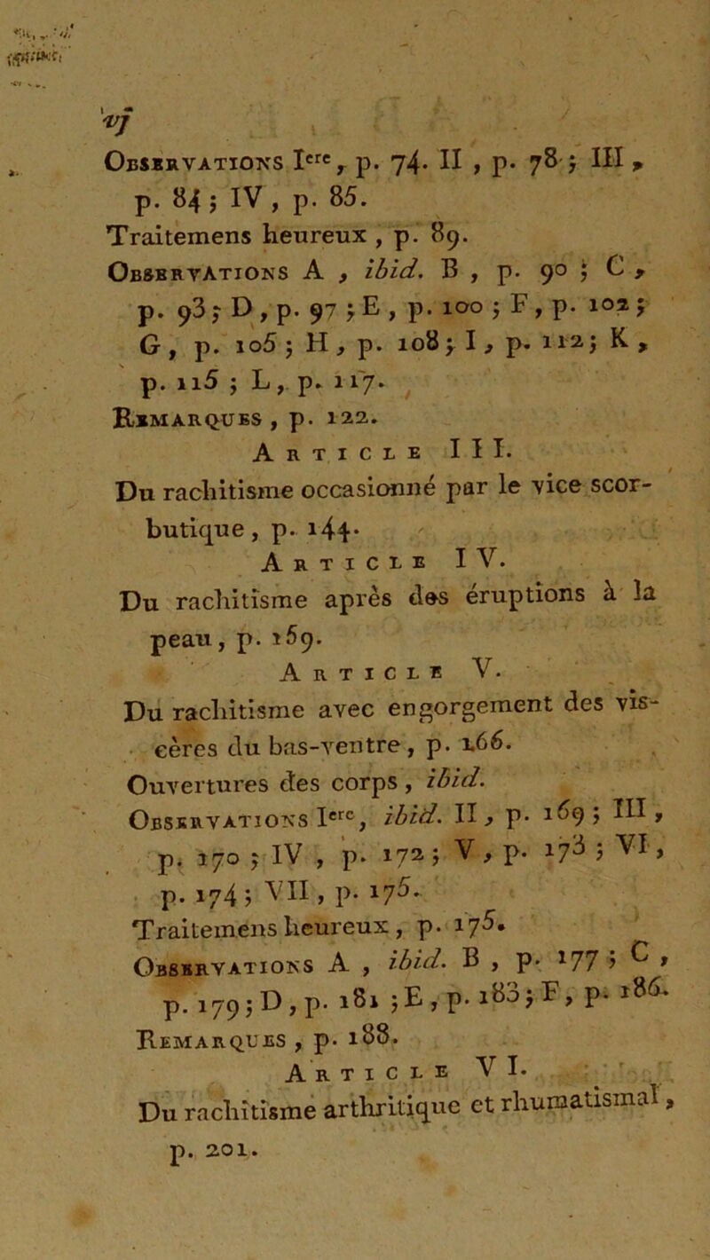 '-.h, .. ■ i — *7 Observations Xerey p. 74* XX » p« 78-} XII p p. 84 j IV , p. 85. Traitemens heureux , p. 89. Observations A , ibid. B , p. 90 ; G , p. 93 ; D , p. 97 r E > p. 100 j F , p. 107. $ G , p. io5 3 H , p. 108 y I, p. 112. j K , p. n5 ; L, p. 117. Remarques , p. 122. Article III. Du rachitisme occasionne par le vice scor- butique , p. 144- Article IV. Du rachitisme après des éruptions à la peau, p. 169. Article V. Du rachitisme avec engorgement des vis- cères du bas-ventre, p. 1.66. Ouvertures des corps , zbid. Observations Ierc, ibid. II > p- 1^9> p. 170 j iv , p. 172. j v, p- îfî ; vi, p. 174 ; VII, p. 17^. Traitemens heureux , p. 175, Observations A , ibid. B , p. *77 > ^ * p. 179 ; D, p. 181 ;E,p.i83jF, p. i8& Remarques , p- 188. A r t 1 c l e V I. Du rachitisme arthritique et rhumatismal, p. 201.