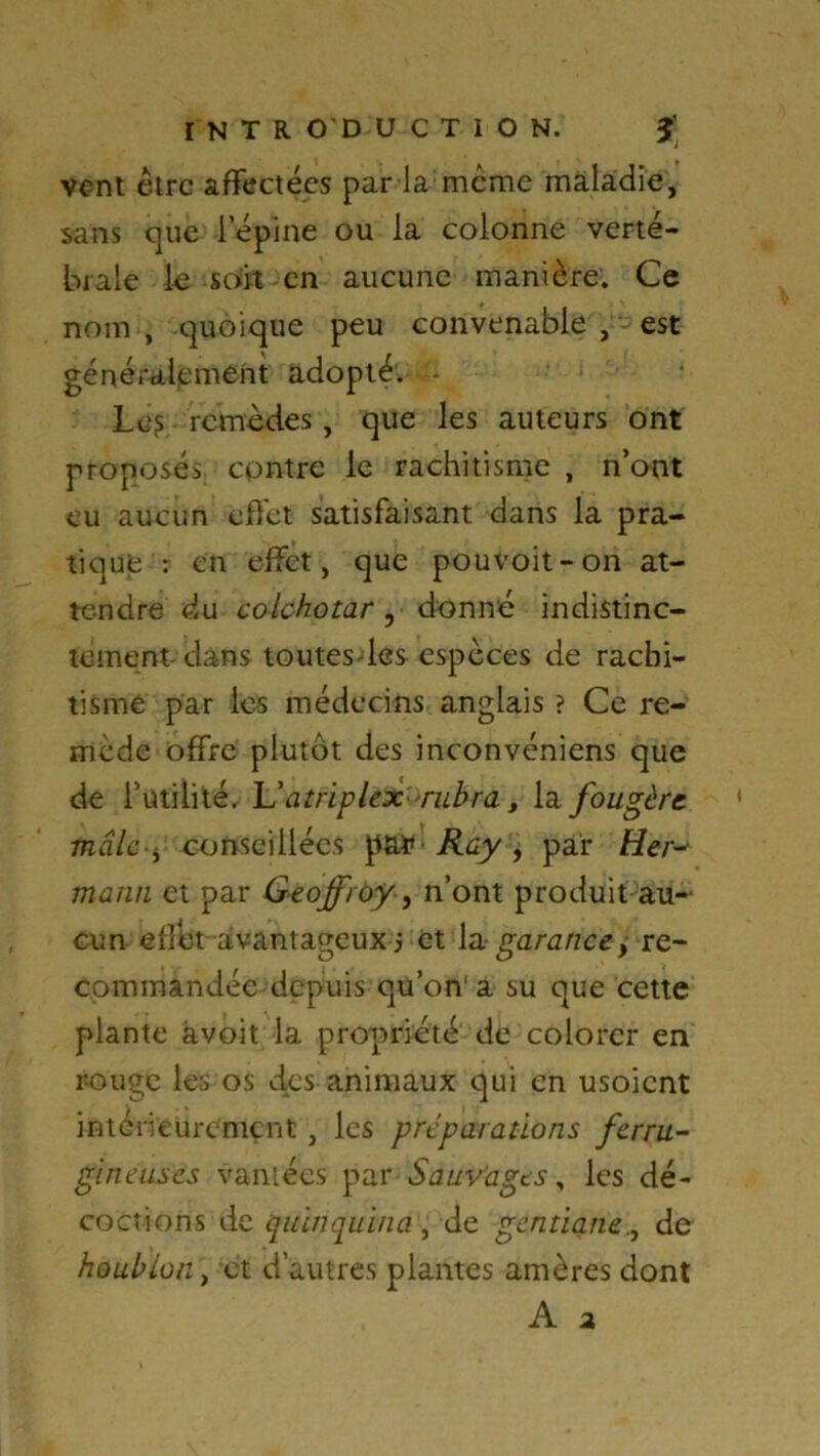 I N T R O'D U C T I O N. J vent être affectées par la même maladie, sans que lepine ou la colonne verté- brale le soit en aucune manière. Ce nom , quoique peu convenable , est généralement adopté. - Le? remèdes, que les auteurs ont proposés contre le rachitisme , n’ont eu aucun effet satisfaisant dans la pra- tique : en effet, que pouvoit-on at- tendre du colchotar, donné indistinc- tement dans toutesdes espèces de rachi- tisme par les médecins anglais ? Ce re- mède offre plutôt des inconvéniens que de futilité. atriplex rubra, la fougère mâle , conseillées • Ray , par Her- mann et par Geoffroy, n’ont produit au- cun effet avantageux j et \n garance, re- commandée depuis qu’on* a su que cette plante avoit la propriété de colorer en r-ouge les os des animaux qui en usoient intérieurement , les préparations ferru- gineuses vantées par Sauvages, les dé- coctions de quinquina, de gentianede houblon \ et d’autres plantes amères dont A a