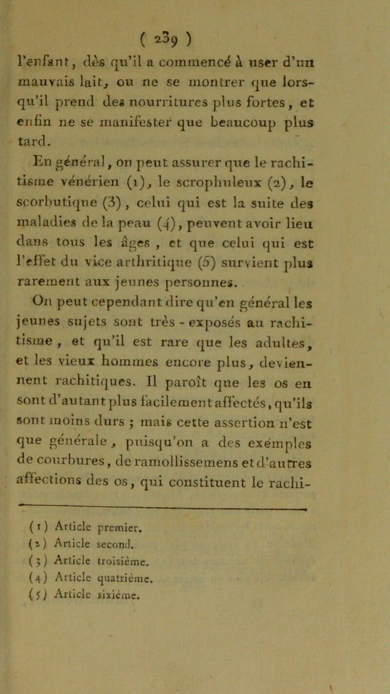 ( ^9 ) l’enfant, clés qu’il a commencé à user d’un mauvais lait^ ou ne se montrer que lors- qu’il prend des nourritures plus fortes, et enfin ne se manifester que beaucoup plus tard. En général, on peut assurer que le rachi- tisme vénérien (1), le scroplmleux (2), le scorbutique (3) , celui qui est la suite des maladies de la peau (4), peuvent avoir lieu dans tous les âges , et que celui qui est l’effet du vice arthritique (5) survient plus rarement aux jeunes personnes. On peut cependant dire qu’en général les jeunes sujets sont très-exposés au rachi- tisme, et qu’il est rare que les adultes, et les vieux hommes encore plus, devien- nent rachitiques. Il paroît que les os en sont d’autant plus facilement affectés, qu’ils sont moins durs ; mais cette assertion n’est que générale , puisqu’on a des exemples de courbures, de ramollissemens et d’autres affections des os, qui constituent le raclxi- ( 1 ) Article premier, (i) Article second. ( 3 ) Article troisième. (4) Article quatrième.