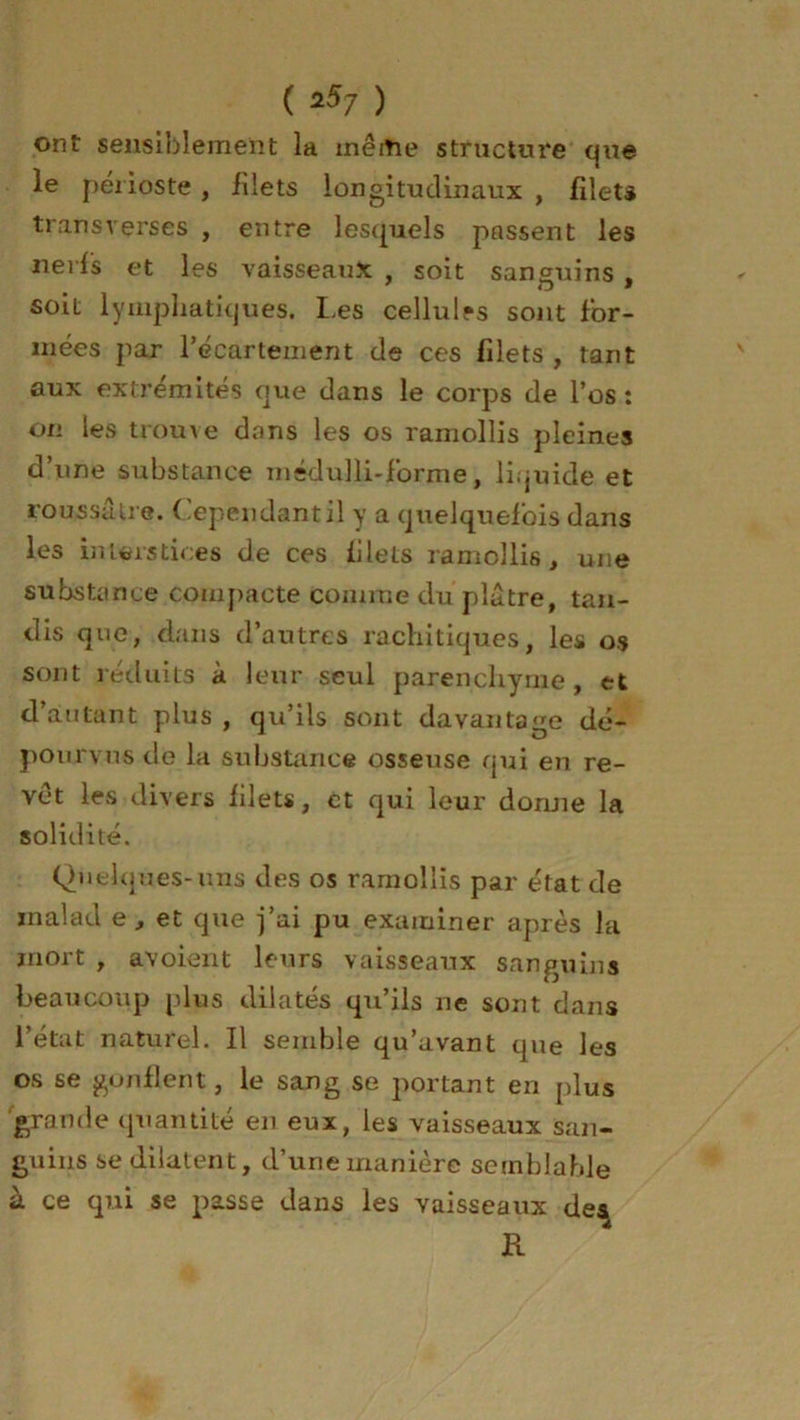 ont sensiblement la même structure que le périoste, filets longitudinaux , filets transverses , entre lesquels passent les nerfs et les vaisseaux , soit sanguins , soit lymphatiques. Les cellul*s sont for- mées par l’écartement de ces filets, tant aux extrémités que dans le corps de l’os: on les trouve dons les os ramollis pleines d’une substance médulli-forme, liquide et roussâlre. Cependant il y a quelquefois dans les interstices de ces filets ramollis, une substonee compacte comme du plâtre, tan- dis que, dans d’autres rachitiques, les os sont réduits à leur seul parenchyme, et d’autant plus , qu’ils sont davantage dé- pourvus de la substance osseuse qui en re- vêt les divers filets, et qui leur dorme la solidité. Quelques-uns des os ramollis par état de mal ad e, et que j’ai pu examiner après la mort , avoient leurs vaisseaux sanguins beaucoup plus dilatés qu’ils ne sont dans l’état naturel. Il semble qu’avant que les os se gonflent, le sang se portant en plus grande quantité en eux, les vaisseaux san- guins se dilatent, d’une manière semblable à ce qui se passe dans les vaisseaux de^ K