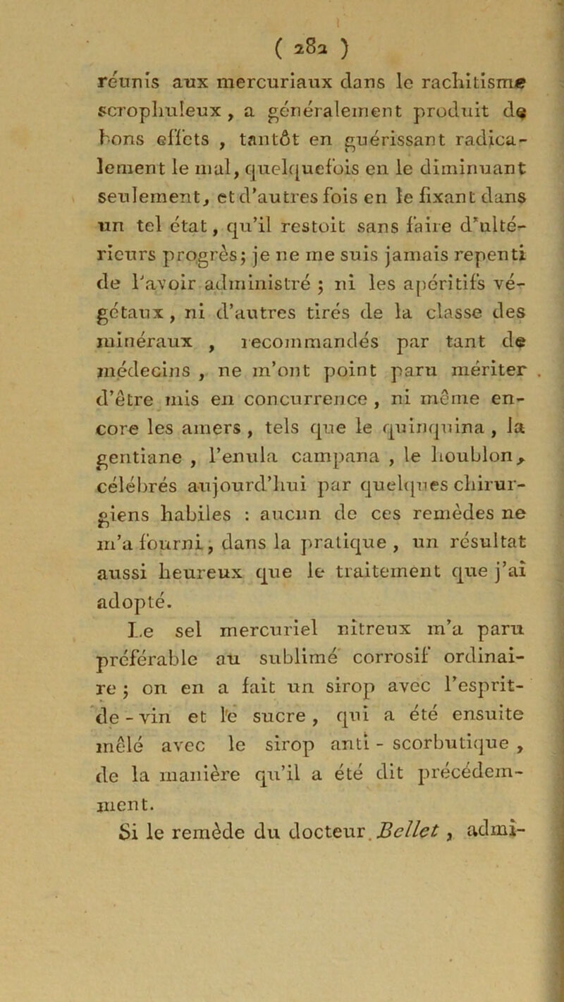 r ( 28a ) réunis aux mercuriaux clans le rachitisme scrophuleux , a généralement produit dç bons effets , tantôt en guérissant radica- lement le mal, quelquefois en le diminuant seulement, et d’autres fois en le fixant dans un tel état, qu’il restoit sans faire d’ulté- rieurs progrès; je ne me suis jamais repenti de l'avoir administré ; ni les apéritifs vé- gétaux, ni d’autres tirés de la classe des minéraux , recommandés par tant de médecins , ne m’ont point paru mériter d’être mis en concurrence , ni même en- core les amers, tels que le quinquina , la gentiane , l’enula campana , le houblon, célébrés aujourd’hui par quelques chirur- giens habiles : aucun de ces remèdes ne zi m’a fourni, dans la pratique, un résultat aussi heureux que le traitement que j’aî adopté. Le sel mercuriel nitreux m’a paru préférable au sublimé corrosif ordinai- re ; on en a fait un sirop avec l’esprit- de-vin et l'e sucre, qui a été ensuite mêlé avec le sirop anti - scorbutique , de la manière qu’il a été dit précédem- ment. Si le remède du docteur Bellet, admi-