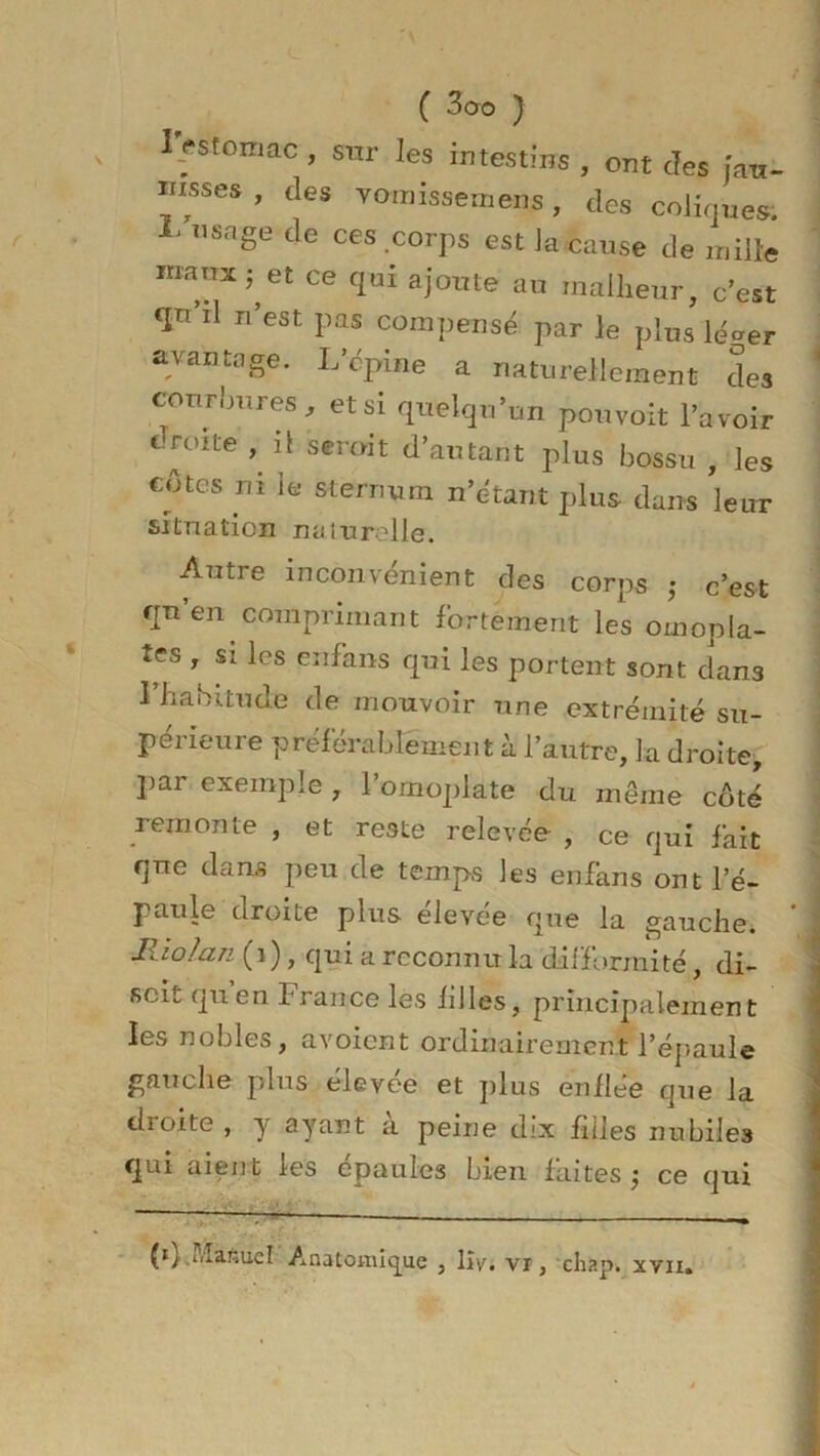 I.estomac , sur les intestins , ont des jau- nisses , des vomissemens, des coliques. L VS£fe de ces .corps est la cause de mille maux j et ce qui ajoute au malheur, c'est tpi'il n’est pas compensé par le plus lé^er avantage. L’épine a naturellement des courbures, et si quelqu’un pouvoit l’avoir c-roite , il serait d’autant plus bossu , les cotes ni le sternum n’étant plus dans leur situation naturelle. - Autre inconvénient des corps ; c’est qu’en comprimant fortement les omopla- tes , si les enfans qui les portent sont dan3 l’habitude de mouvoir une extrémité su- périeure préférablement à l’autre, la droite, par exemple , l’omoplate du même côté remonte , et reste relevée , ce qui fait que dans peu de temps les enfans ont l’é- paule droite plus elevée que la gauche. lliolan (i), qui a reconnu la difformité, di- scit quen brance les hiles, principalement les nobles, avoient ordinairement l’épaule gauche plus élevi(e et plus enllée que la dioite , y ayant a peine d;x filles nubiles qui aient les épaules bien faites j ce qui (0 uîafiuel Anatomique , lîv. vi, chap. xvu.