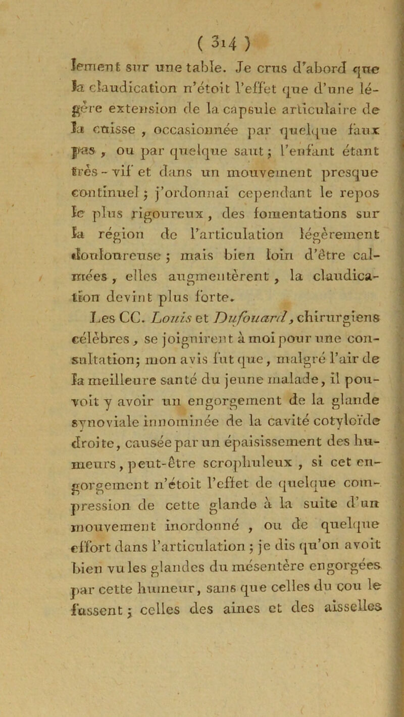 lement snr une table. Je crus d’abord qne la claudication n’étoit l’effet que d’une lé- gère extension de la capsule articulaire de lu cuisse , occasionnée par quelque faux pas , ou par quelque saut ; L’enfant étant très - vif’ et dans un mouvement presque continue] $ j’ordonnai cependant le repos îe plus rigoureux , des fomentations sur la région de l’articulation légèrement douloureuse ; mais bien loin d’être cal- mées , elles augmentèrent , la claudica- tion devint plus forte* J^es CC. Louis et Dufouard, chirurgiens célèbres , se joignirent à moi pour une con- sultation j mon avis fut que, malgré l’air de la meilleure santé du jeune malade, il pou- voir y avoir un engorgement de la glande synoviale innommée de la cavité cotyloïde droite, causée par un épaisissement des hu- meurs , peut-être scropliuleux , si cet en- gorgement n’étoit l’effet de quelque com- pression de cette glande à la suite d’un mouvement inordonné , ou de quelque effort dans l’articulation ; je dis qu’on avoit bien vu les glandes du mésentère engorgées par cette humeur, sans que celles du cou le fassent j celles des aines et des aisselles