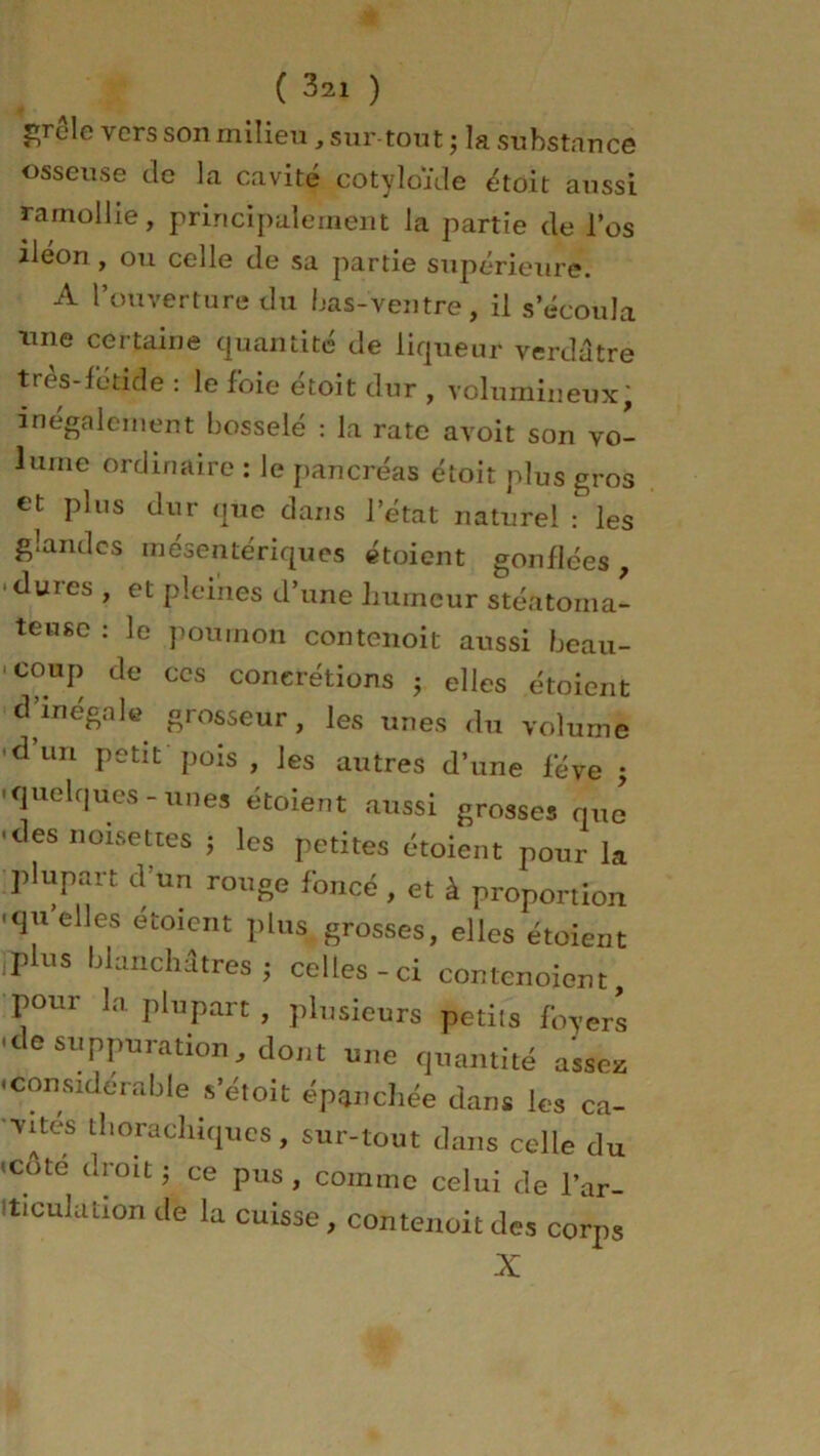 grêle vers son milieu, sur tout ; la substance osseuse de la cavité cotyloïde étoit aussi ramollie, principalement la partie de l’os iléon , ou celle de sa partie supérieure. A l’ouverture du bas-ventre, il s’écoula une certaine quantité de liqueur verdâtre très-fétide : le foie étoit dur , volumineux, inégalement bosselé : la rate avoit son vo- lume ordinaire : le pancréas étoit plus gros et plus dur que dans l’état naturel : les glandes mésentériques étoient gonflées , •dures , et pleines d’une humeur stéatoma- teuse : le poumon contenoit aussi beau- coup de ces concrétions ; elles étoient d’inégale grosseur, les unes du volume duu petit pois, les autres d’une fève • •quelques-unes étoient aussi grosses que • des noisettes ; les petites étoient pour la plupart d’un rouge foncé , et à proportion •quelles étoient plus grosses, elles étoient jdus blanchâtres; celles-ci contenoient, pour la plupart , plusieurs petits foyers •ce suppuration, dont une quantité assez • considérable s’étoit épanchée dans les ca- vités tliora chiques, sur-tout dans celle du • edte droit ; ce pus , comme celui de l’ar- iticulation de la cuisse, contenoit des corps X