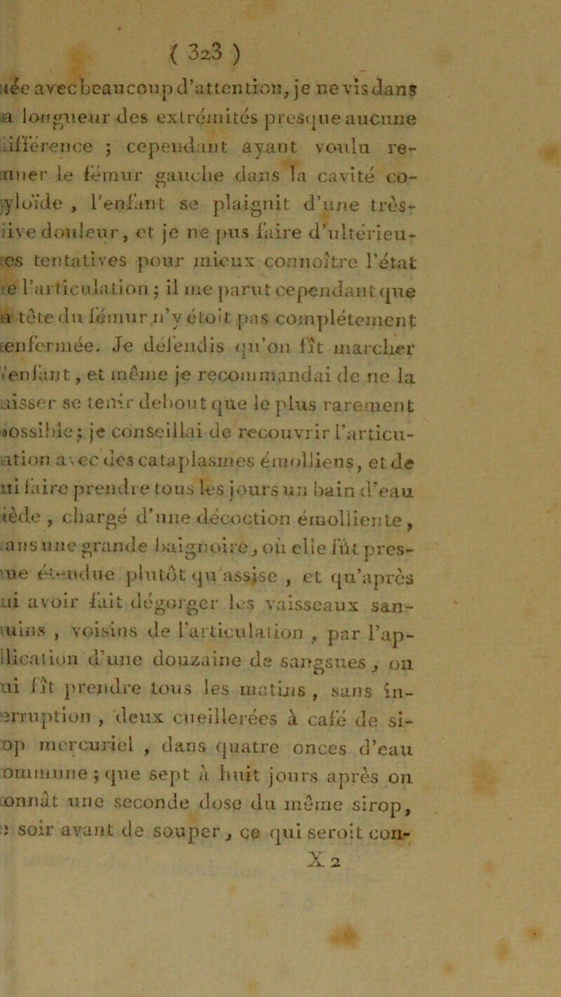 nie avec beau cou p d’attention, je nevisdans a longueur des extrémités presq ne aucune différence ; cependant ayant voulu re- muer le fémur gauche dans la cavité cû- ■yloïde , l’enfant se plaignit d’une très- dive douleur, et je ne pus faire d’uîtérieu- cs tentatives pour mieux connoître l’état te rartieuiation ; il me parut cependant (pie i tête du fémur n’yétoit pas complètement teri fermée. Je défendis (ju’on fat marcher ■’enfant, et même je recommandai de ne la aisscr se tenir debout que le plus rarement nossihle; je conseillai de recouvrir l’articu- ation avec des cataplasmes émolliens, et de ui faire prendre tous les jours un bain d’eau tède , chargé d’une décoction émolliente, ansune grande baignoire, où elie fût pres- se étendue plutôt qu'assise , et qu’apres ai avoir fait dégorger les vaisseaux san- uins , voisins de l’articula lion , par l’ap- lioaùon d’une douzaine de sangsues , on ui fit prendre tous les matins, sans in- rnuption , deux cueillerées à café de si- op mercuriel , dans quatre onces d’eau ommune ; que sept à huit jours après on onnat une seconde dose du même sirop, ; soir avant de souper, ce qui seroit con-